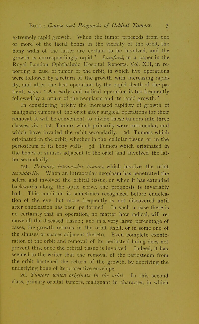 extremely rapid growth. When the tumor proceeds from one or more of the facial bones in the vicinity of the orbit, the bony walls of the latter are certain to be involved, and the growth is correspondingly rapid. Lawford, in a paper in the Royal London Ophthalmic Hospital Reports, Vol. XII, in re- porting a case of tumor of the orbit, in which five operations were followed by a return of the growth with increasing rapid- ity, and after the last operation by the rapid death of the pa- tient, says :  An early and radical operation is too frequently followed by a return of the neoplasm and its rapid growth. In considering briefly the increased rapidity of growth of malignant tumors of the orbit after surgical operations for their removal, it will be convenient to divide these tumors into three classes, viz. : 1st. Tumors which primarily were intraocular, and which have invaded the orbit secondarily. 2d. Tumors which originated in the orbit, whether in the cellular tissue or in the periosteum of its bony walls. 3d. Tumors which originated in the bones or sinuses adjacent to the orbit and involved the lat- ter secondarily. 1st. Primary intraocular tumors, which involve the orbit secondarily. When an intraocular neoplasm has penetrated the sclera and involved the orbital tissue, or when it has extended backwards along the optic nerve, the prognosis is invariably bad. This condition is sometimes recognized before enuclea- tion of the eye, but more frequently is not discovered until after enucleation has been performed. In such a case there is no certainty that an operation, no matter how radical, will re- move all the diseased tissue ; and in a very large percentage of cases, the growth returns in the orbit itself, or in some one of the sinuses or spaces adjacent thereto. Even complete exente- ration of the orbit and removal of its periosteal lining does not prevent this, once the orbital tissue is involved. Indeed, it has seemed to the writer that the removal of the periosteum from the orbit hastened the return of the growth, by depriving the underlying bone of its protective envelope. 2d. Tumors which originate in the orbit. In this second class, primary orbital tumors, malignant in character, in which