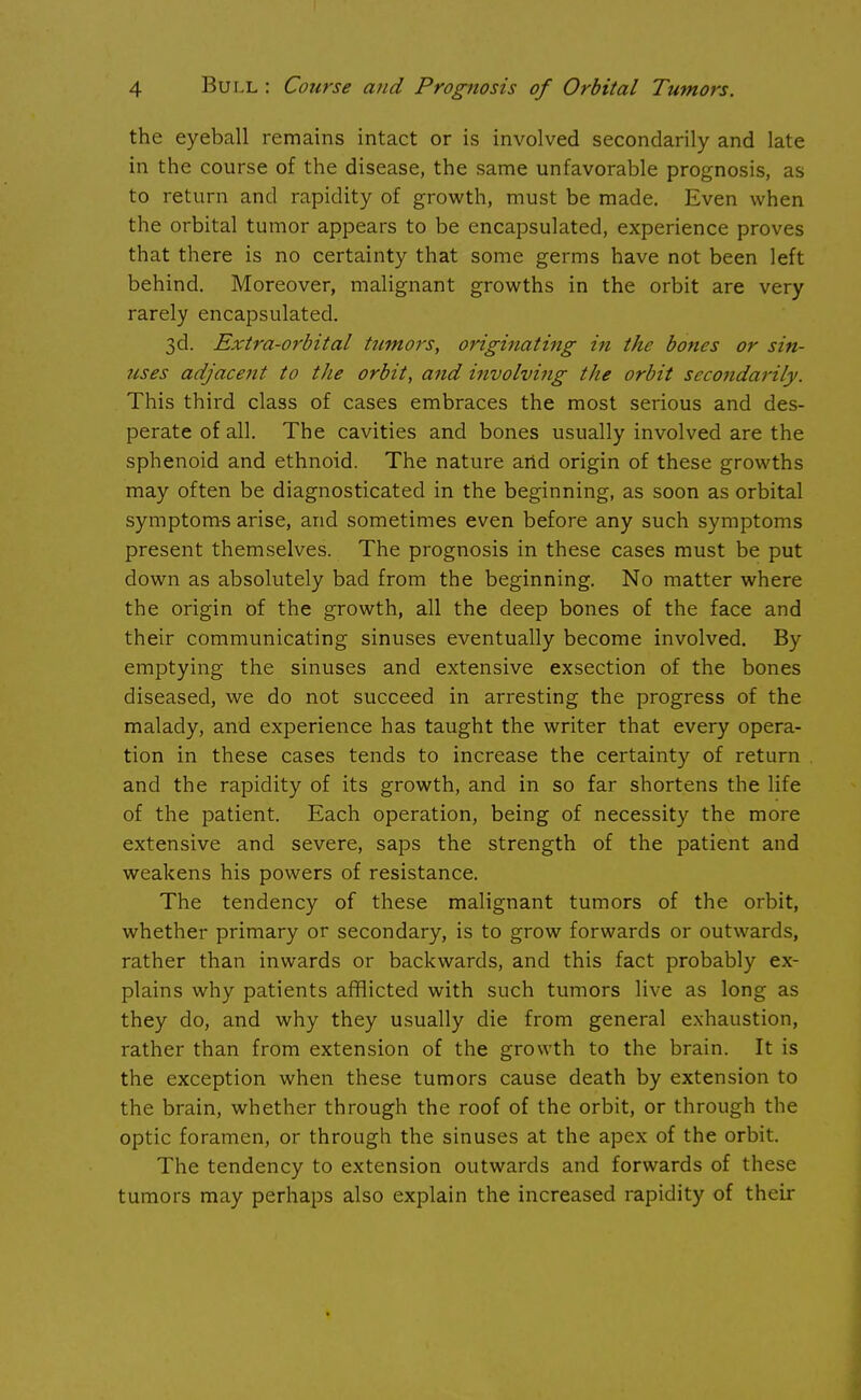 the eyeball remains intact or is involved secondarily and late in the course of the disease, the same unfavorable prognosis, as to return and rapidity of growth, must be made. Even when the orbital tumor appears to be encapsulated, experience proves that there is no certainty that some germs have not been left behind. Moreover, malignant growths in the orbit are very rarely encapsulated. 3d. Extra-orbital tumors, originating in the bones or sin- icses adjacent to the orbit, and involving the orbit secondarily. This third class of cases embraces the most serious and des- perate of all. The cavities and bones usually involved are the sphenoid and ethnoid. The nature and origin of these growths may often be diagnosticated in the beginning, as soon as orbital symptoms arise, and sometimes even before any such symptoms present themselves. The prognosis in these cases must be put down as absolutely bad from the beginning. No matter where the origin of the growth, all the deep bones of the face and their communicating sinuses eventually become involved. By emptying the sinuses and extensive exsection of the bones diseased, we do not succeed in arresting the progress of the malady, and experience has taught the writer that every opera- tion in these cases tends to increase the certainty of return and the rapidity of its growth, and in so far shortens the life of the patient. Each operation, being of necessity the more extensive and severe, saps the strength of the patient and weakens his powers of resistance. The tendency of these malignant tumors of the orbit, whether primary or secondary, is to grow forwards or outwards, rather than inwards or backwards, and this fact probably ex- plains why patients afflicted with such tumors live as long as they do, and why they usually die from general exhaustion, rather than from extension of the growth to the brain. It is the exception when these tumors cause death by extension to the brain, whether through the roof of the orbit, or through the optic foramen, or through the sinuses at the apex of the orbit. The tendency to extension outwards and forwards of these tumors may perhaps also explain the increased rapidity of their