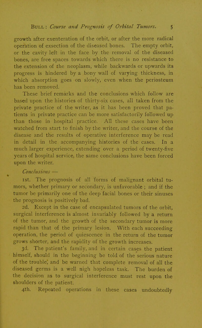 growth after exenteration of the orbit, or after the more radical operation of exsection of the diseased bones. The empty orbit, or the cavity left in the face by the removal of the diseased bones, are free spaces towards which there is no resistance to the extension of the neoplasm, while backwards or upwards its progress is hindered by a bony wall of varying thickness, in which absorption goes on slowly, even when the periosteum has been removed. These brief remarks and the conclusions which follow are based upon the histories of thirty-six cases, all taken from the private practice of the writer, as it has been proved that pa- tients in private practice can be more satisfactorily followed up than those in hospital practice. All these cases have been watched from start to finish by the writer, and the course of the disease and the results of operative interference may be read in detail in the accompanying histories of the cases. In a much larger experience, extending over a period of twenty-five years of hospital service, the same conclusions have been forced upon the writer. Conclusions — 1st. The prognosis of all forms of malignant orbital tu- mors, whether primary or secondary, is unfavorable ; and if the tumor be primarily one of the deep facial bones or their sinuses the prognosis is positively bad. 2d. Except in the case of encapsulated tumors of the orbit, surgical interference is almost invariably followed by a return of the tumor, and the growth of the secondary tumor is more rapid than that of the primary lesion. With each succeeding operation, the period of quiescence in the return of the tumor grows shorter, and the rapidity of the growth increases. 3d. The patient's family, and in certain cases the patient himself, should in the beginning be told of the serious nature of the trouble and be warned that complete removal of all the diseased germs is a well nigh hopeless task. The burden of the decision as to surgical interference must rest upon the shoulders of the patient. 4th. Repeated operations in these cases undoubtedly