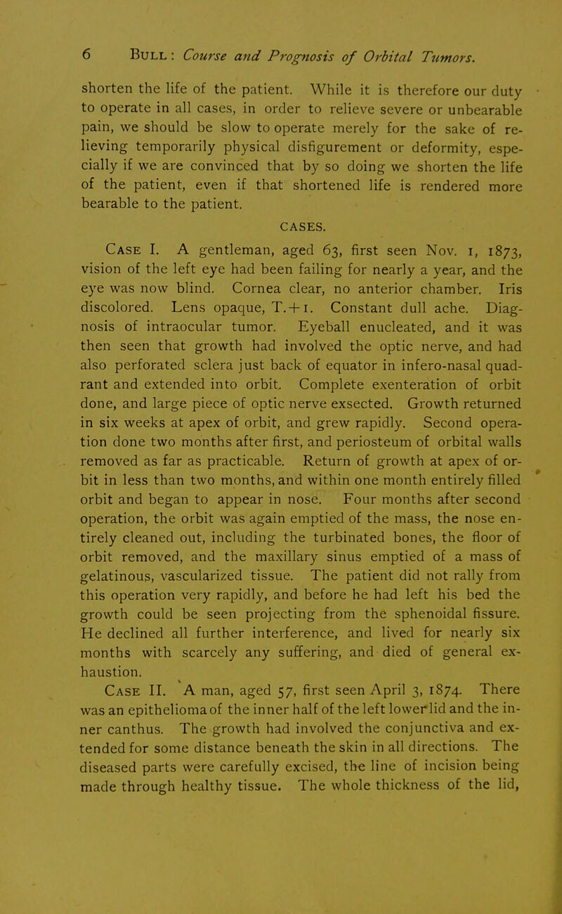 shorten the life of the patient. While it is therefore our duty to operate in all cases, in order to relieve severe or unbearable pain, we should be slow to operate merely for the sake of re- lieving temporarily physical disfigurement or deformity, espe- cially if we are convinced that by so doing we shorten the life of the patient, even if that shortened life is rendered more bearable to the patient. CASES. Case I. A gentleman, aged 63, first seen Nov. 1, 1873, vision of the left eye had been failing for nearly a year, and the eye was now blind. Cornea clear, no anterior chamber. Iris discolored. Lens opaque, T. + i. Constant dull ache. Diag- nosis of intraocular tumor. Eyeball enucleated, and it was then seen that growth had involved the optic nerve, and had also perforated sclera just back of equator in infero-nasal quad- rant and extended into orbit. Complete exenteration of orbit done, and large piece of optic nerve exsected. Growth returned in six weeks at apex of orbit, and grew rapidly. Second opera- tion done two months after first, and periosteum of orbital walls removed as far as practicable. Return of growth at apex of or- bit in less than two months, and within one month entirely filled orbit and began to appear in nose. Four months after second operation, the orbit was again emptied of the mass, the nose en- tirely cleaned out, including the turbinated bones, the floor of orbit removed, and the maxillary sinus emptied of a mass of gelatinous, vascularized tissue. The patient did not rally from this operation very rapidly, and before he had left his bed the growth could be seen projecting from the sphenoidal fissure. He declined all further interference, and lived for nearly six months with scarcely any suffering, and died of general ex- haustion. Case II. A man, aged 57, first seen April 3, 1874. There was an epithelioma of the inner half of the left lower lid and the in- ner canthus. The growth had involved the conjunctiva and ex- tended for some distance beneath the skin in all directions. The diseased parts were carefully excised, the line of incision being made through healthy tissue. The whole thickness of the lid,