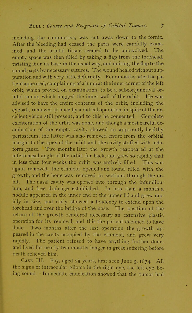 including the conjunctiva, was cut away down to the fornix. After the bleeding had ceased the parts were carefully exam- ined, and the orbital tissue seemed to be uninvolved. The empty space was then filled by taking a flap from the forehead, twisting it on its base in the usual way, and uniting the flap to the sound papts by necessary sutures. The wound healed without sup- puration and with very little deformity. Four months later the pa- tient appeared, complaining of a lump at the inner corner of the left orbit, which proved, on examination, to be a subconjunctival or- bital tumor, which hugged the inner wall of the orbit. He was advised to have the entire contents of the orbit, including the eyeball, removed at once by a radical operation, in spite of the ex- cellent vision still present, and to this he consented. Complete exenteration of the orbit was done, and though a most careful ex- amination of the empty cavity showed an apparently healthy periosteum, the latter was also removed entire from the orbital margin to the apex of the orbit, and the cavity stuffed with iodo- form gauze. Two months later the growth reappeared at the infero-nasal angle of the orbit, far back, and grew so rapidly that in less than four weeks the orbit was entirely filled. This was again removed, the ethmoid opened and found filled with the growth, and the bone was removed in sections through the or- bit. The nasal cavity was opened into through the infundibu- lum, and free drainage established. In less than a month a nodule appeared in the inner end of the upper lid and grew rap- idly in size, and early showed a tendency to extend upon the forehead and over the bridge of the nose. The position of the return of the growth rendered necessary an extensive plastic operation for its removal, and this the patient declined to have done. Two months after the last operation the growth ap- peared in the cavity occupied by the ethmoid, and grew very rapidly. The patient refused to have anything further done, and lived for nearly two months longer in great suffering before death relieved him. Case III. Boy, aged 2£ years, first seen June 5, 1874. All the signs of intraocular glioma in the right eye, the left eye be- ing sound. Immediate enucleation showed that the tumor had