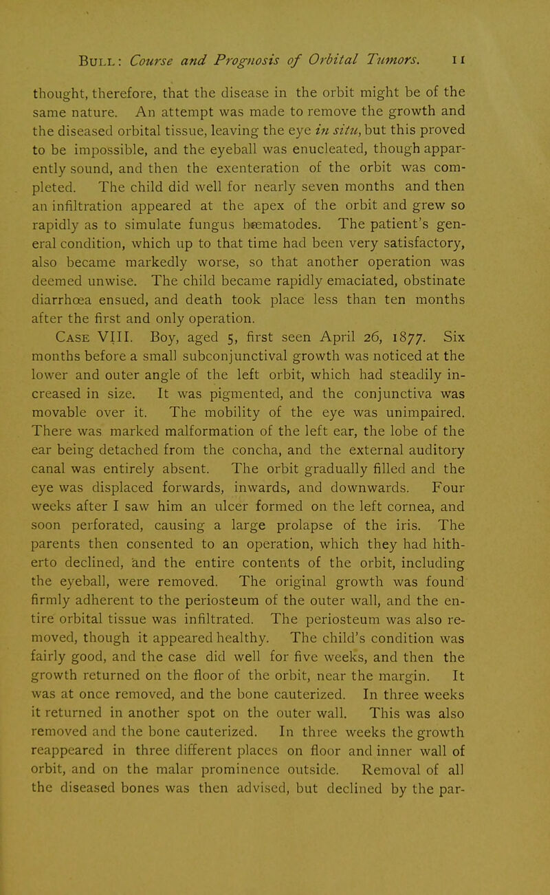 thought, therefore, that the disease in the orbit might be of the same nature. An attempt was made to remove the growth and the diseased orbital tissue, leaving the eye in situ, but this proved to be impossible, and the eyeball was enucleated, though appar- ently sound, and then the exenteration of the orbit was com- pleted. The child did well for nearly seven months and then an infiltration appeared at the apex of the orbit and grew so rapidly as to simulate fungus hcematodes. The patient's gen- eral condition, which up to that time had been very satisfactory, also became markedly worse, so that another operation was deemed unwise. The child became rapidly emaciated, obstinate diarrhoea ensued, and death took place less than ten months after the first and only operation. Case VIII. Boy, aged 5, first seen April 26, 1877. Six months before a small subconjunctival growth was noticed at the lower and outer angle of the left orbit, which had steadily in- creased in size. It was pigmented, and the conjunctiva was movable over it. The mobility of the eye was unimpaired. There was marked malformation of the left ear, the lobe of the ear being detached from the concha, and the external auditory canal was entirely absent. The orbit gradually filled and the eye was displaced forwards, inwards, and downwards. Four weeks after I saw him an ulcer formed on the left cornea, and soon perforated, causing a large prolapse of the iris. The parents then consented to an operation, which they had hith- erto declined, and the entire contents of the orbit, including the eyeball, were removed. The original growth was found firmly adherent to the periosteum of the outer wall, and the en- tire orbital tissue was infiltrated. The periosteum was also re- moved, though it appeared healthy. The child's condition was fairly good, and the case did well for five weeks, and then the growth returned on the floor of the orbit, near the margin. It was at once removed, and the bone cauterized. In three weeks it returned in another spot on the outer wall. This was also removed and the bone cauterized. In three weeks the growth reappeared in three different places on floor and inner wall of orbit, and on the malar prominence outside. Removal of all the diseased bones was then advised, but declined by the par-