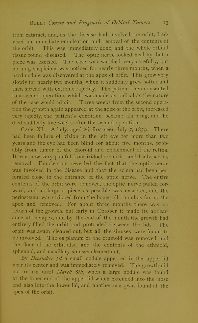 from cataract, and, as the disease had- involved the orbit, I ad- vised an immediate enucleation and removal of the contents of the orbit. This was immediately done, and the whole orbital tissue found diseased. The optic nerve looked healthy, but a piece was excised. The case was watched very carefully, but nothing suspicious was noticed for nearly three months, when a hard nodule was discovered at the apex of orbit. This grew very slowly for nearly two months, when it suddenly grew softer and then spread with extreme rapidity. The patient then consented to a second operation, which was made as radical as the nature of the case would admit. Three weeks from the second opera- tion the growth again appeared at the apex of the orbit, increased very rapidly, the patient's condition became alarming, and he died suddenly five weeks after the second operation. Case XI. ( A lady, aged 26, first seen July 7, 1879. There had been failure of vision in the left eye for more than two years and the eye had been blind for about five months, prob- ably from tumor of the choroid and detachment of the retina. It was now very painful from iridochoroiditis, and I advised its removal. Enucleation revealed the fact that the optic nerve was involved in the disease and that the sclera had been per- forated close to the entrance of the optic nerve. The entire contents of the orbit were removed, the optic nerve pulled for- ward, and as large a piece as possible was exsected, and the periosteum was stripped from the bones all round as far as the apex and removed. For about three months there was no return of the growth, but early in October it made its appear- ance at the apex, and by the end of the month the growth had entirely filled the orbit and protruded between the lids. The orbit was again cleaned out, but all the sinuses were found to be involved. The os planum of the ethmoid was removed, and the floor of the orbit also, and the contents of the ethmoid, sphenoid, and maxillary sinuses cleaned out. By December a small nodule appeared in the upper lid near its center and was immediately removed. The growth did not return until March 8tk, when a large nodule was found at the inner end of the upper lid which extended into the nose and also into the lower lid, and another mass was found at the apex of the orbit.