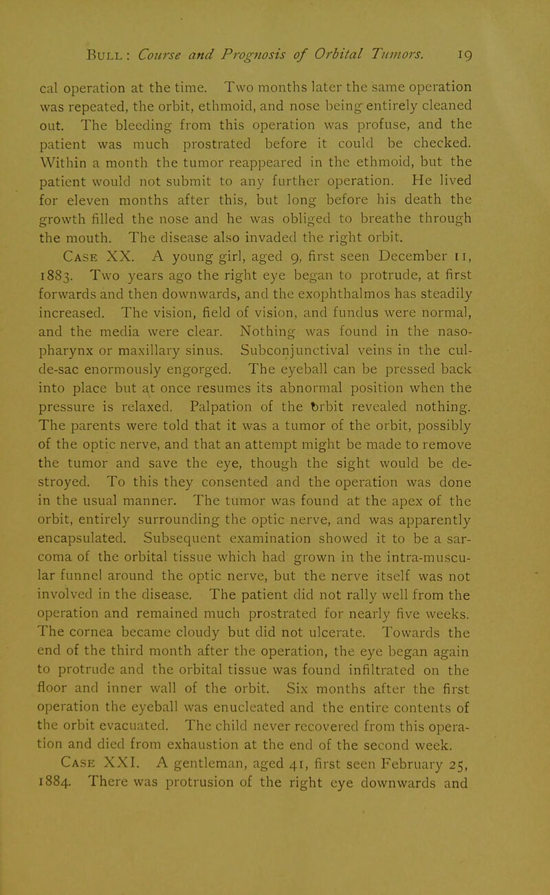 cal operation at the time. Two months later the same operation was repeated, the orbit, ethmoid, and nose being entirely cleaned out. The bleeding from this operation was profuse, and the patient was much prostrated before it could be checked. Within a month the tumor reappeared in the ethmoid, but the patient would not submit to any further operation. He lived for eleven months after this, but long before his death the growth filled the nose and he was obliged to breathe through the mouth. The disease also invaded the right orbit. Case XX. A young girl, aged 9, first seen December 11, 1883. Two years ago the right eye began to protrude, at first forwards and then downwards, and the exophthalmos has steadily increased. The vision, field of vision, and fundus were normal, and the media were clear. Nothing was found in the naso- pharynx or maxillary sinus. Subconjunctival veins in the cul- de-sac enormously engorged. The eyeball can be pressed back into place but at once resumes its abnormal position when the pressure is relaxed. Palpation of the brbit revealed nothing. The parents were told that it was a tumor of the orbit, possibly of the optic nerve, and that an attempt might be made to remove the tumor and save the eye, though the sight would be de- stroyed. To this they consented and the operation was done in the usual manner. The tumor was found at the apex of the orbit, entirely surrounding the optic nerve, and was apparently encapsulated. Subsequent examination showed it to be a sar- coma of the orbital tissue which had grown in the intra-muscu- lar funnel around the optic nerve, but the nerve itself was not involved in the disease. The patient did not rally well from the operation and remained much prostrated for nearly five weeks. The cornea became cloudy but did not ulcerate. Towards the end of the third month after the operation, the eye began again to protrude and the orbital tissue was found infiltrated on the floor and inner wall of the orbit. Six months after the first operation the eyeball was enucleated and the entire contents of the orbit evacuated. The child never recovered from this opera- tion and died from exhaustion at the end of the second week. Case XXI. A gentleman, aged 41, first seen February 25, 1884. There was protrusion of the right eye downwards and