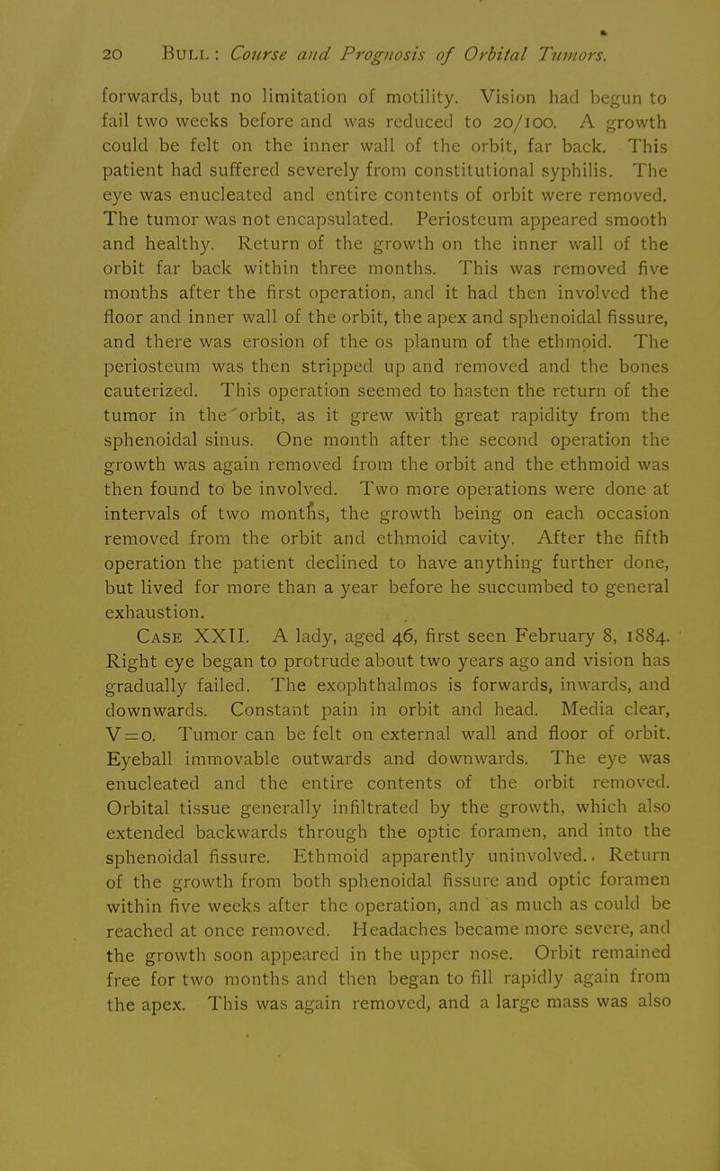 forwards, but no limitation of motility. Vision had begun to fail two weeks before and was reduced to 20/100. A growth could be felt on the inner wall of the orbit, far back. This patient had suffered severely from constitutional syphilis. The eye was enucleated and entire contents of orbit were removed. The tumor was not encapsulated. Periosteum appeared smooth and healthy. Return of the growth on the inner wall of the orbit far back within three months. This was removed five months after the first operation, and it had then involved the floor and inner wall of the orbit, the apex and sphenoidal fissure, and there was erosion of the os planum of the ethmoid. The periosteum was then stripped up and removed and the bones cauterized. This operation seemed to hasten the return of the tumor in the orbit, as it grew with great rapidity from the sphenoidal sinus. One month after the second operation the growth was again removed from the orbit and the ethmoid was then found to be involved. Two more operations were done at intervals of two montns, the growth being on each occasion removed from the orbit and ethmoid cavity. After the fifth operation the patient declined to have anything further done, but lived for more than a year before he succumbed to general exhaustion. Case XXII. A lady, aged 46, first seen February 8, 1884. Right eye began to protrude about two years ago and vision has gradually failed. The exophthalmos is forwards, inwards, and downwards. Constant pain in orbit and head. Media clear, V = o. Tumor can be felt on external wall and floor of orbit. Eyeball immovable outwards and downwards. The eye was enucleated and the entire contents of the orbit removed. Orbital tissue generally infiltrated by the growth, which also extended backwards through the optic foramen, and into the sphenoidal fissure. Ethmoid apparently uninvolved.. Return of the growth from both sphenoidal fissure and optic foramen within five weeks after the operation, and as much as could be reached at once removed. Headaches became more severe, and the growth soon appeared in the upper nose. Orbit remained free for two months and then began to fill rapidly again from the apex. This was again removed, and a large mass was also