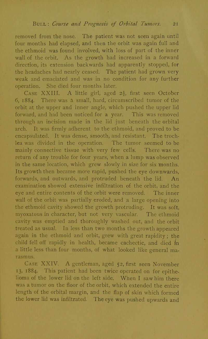 removed from the nose. The patient was not seen again until four months had elapsed, and then the orbit was again full and the ethmoid was found involved, with loss of part of the inner wall of the orbit. As the growth had increased in a forward direction, its extension backwards had apparently stopped, for the headaches had nearly ceased. The patient had grown very weak and emaciated and was in no condition for any further operation. She died four months later. Case XXIII. A little girl, aged 2-J, first seen October 6, 1884. There was a small, hard, circumscribed tumor of the orbit at the upper and inner angle, which pushed the upper lid forward, and had been noticed for a year. This was removed through an incision made in the lid just beneath the orbital arch. It was firmly adherent to the ethmoid, and proved to be encapsulated. It was dense, smooth, and resistant. The troch- lea was divided in the operation. The tumor seemed to be mainly connective tissue with very few cells. There was no return of any trouble for four years, when a lump was observed in the same location, which grew slowly in size for six months. Its growth then became more rapid, pushed the eye downwards, forwards, and outwards, and protruded beneath the lid. An examination showed extensive infiltration of the orbit, and the eye and entire contents of the orbit were removed. The inner wall of the orbit was partially eroded, and a large opening into the ethmoid cavity showed the growth protruding. It was soft, myoxatous in character, but not very vascular. The ethmoid cavity was emptied and thoroughly washed out, and the orbit treated as usual. In less than two months the growth appeared again in the ethmoid and orbit, grew with great rapidity; the child fell off rapidly in health, became cachectic, and died in a little less than four months, of what looked like general ma- rasmus. Case XXIV. A gentleman, aged 52, first seen November 13, 1884. This patient had been twice operated on for epithe- lioma of the lower lid on the left side. When I saw him there was a tumor on the floor of the orbit, which extended the entire length of the orbital margin, and the flap of skin which formed the lower lid was infiltrated. The eye was pushed upwards and