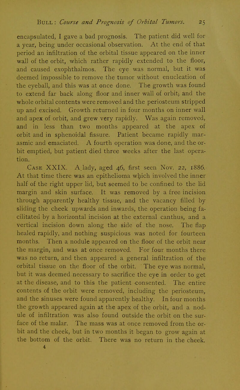 encapsulated, I gave a bad prognosis. The patient did well for a year, being under occasional observation. At the end of that period an infiltration of the orbital tissue appeared on the inner wall of the orbit, which rather rapidly extended to the floor, and caused exophthalmos. The eye was normal, but it was deemed impossible to remove the tumor without enucleation of the eyeball, and this was at once done. The growth was found to extend far back along floor and inner wall of orbit; and the whole orbital contents were removed and the periosteum stripped up and excised. Growth returned in four months on inner wall and apex of orbit, and grew very rapidly. Was again removed, and in less than two months appeared at the apex of orbit and in sphenoidal fissure. Patient became rapidly mar- asmic and emaciated. A fourth operation was done, and the or- bit emptied, but patient died three weeks after the last opera- tion. Case XXIX. A.lady, aged 46, first seen Nov. 22, 1886. At that time there was an epithelioma which involved the inner half of the right upper lid, but seemed to be confined to the lid margin and skin surface. It was removed by a free incision through apparently healthy tissue, and the vacancy filled by sliding the cheek upwards and inwards, the operation being fa- cilitated by a horizontal incision at the external canthus, and a vertical incision down along the side of the nose. The flap healed rapidly, and nothing suspicious was noted for fourteen months. Then a nodule appeared on the floor of the orbit near the margin, and was at once removed. For four months there was no return, and then appeared a general infiltration of the orbital tissue on the floor of the orbit. The eye was normal, but it was deemed necessary to sacrifice the eye in order to get at the disease, and to this the patient •consented. The entire contents of the orbit were removed, including the periosteum, and the sinuses were found apparently healthy. In four months the growth appeared again at the apex of the orbit, and a nod- ule of infiltration was also found outside the orbit on the sur- face of the malar. The mass was at once removed from the or- bit and the cheek, but in two months it began to grow again at the bottom of the orbit. There was no return in the cheek. 4