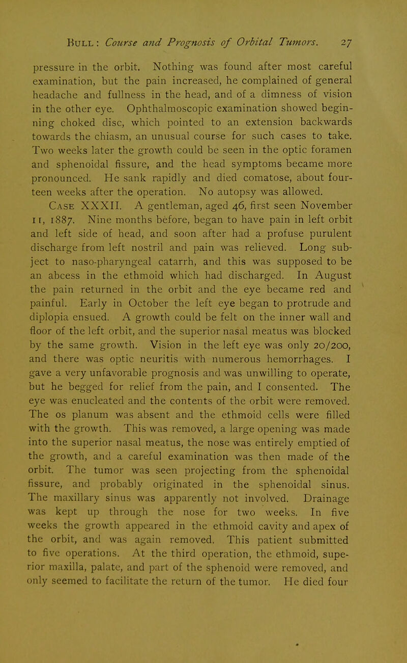 pressure in the orbit. Nothing was found after most careful examination, but the pain increased, he complained of general headache and fullness in the head, and of a dimness of vision in the other eye. Ophthalmoscopic examination showed begin- ning choked disc, which pointed to an extension backwards towards the chiasm, an unusual course for such cases to take. Two weeks later the growth could be seen in the optic foramen and sphenoidal fissure, and the head symptoms became more pronounced. He sank rapidly and died comatose, about four- teen weeks after the operation. No autopsy was allowed. Case XXXII. A gentleman, aged 46, first seen November it, 1887. Nine months before, began to have pain in left orbit and left side of head, and soon after had a profuse purulent discharge from left nostril and pain was relieved. Long sub- ject to naso-pharyngeal catarrh, and this was supposed to be an abcess in the ethmoid which had discharged. In August the pain returned in the orbit and the eye became red and painful. Early in October the left eye began to protrude and diplopia ensued. A growth could be felt on the inner wall and floor of the left orbit, and the superior nasal meatus was blocked by the same growth. Vision in the left eye was only 20/200, and there was optic neuritis with numerous hemorrhages. I gave a very unfavorable prognosis and was unwilling to operate, but he begged for relief from the pain, and I consented. The eye was enucleated and the contents of the orbit were removed. The os planum was absent and the ethmoid cells were filled with the growth. This was removed, a large opening was made into the superior nasal meatus, the nose was entirely emptied of the growth, and a careful examination was then made of the orbit. The tumor was seen projecting from the sphenoidal fissure, and probably originated in the sphenoidal sinus. The maxillary sinus was apparently not involved. Drainage was kept up through the nose for two weeks. In five weeks the growth appeared in the ethmoid cavity and apex of the orbit, and was again removed. This patient submitted to five operations. At the third operation, the ethmoid, supe- rior maxilla, palate, and part of the sphenoid were removed, and only seemed to facilitate the return of the tumor. He died four