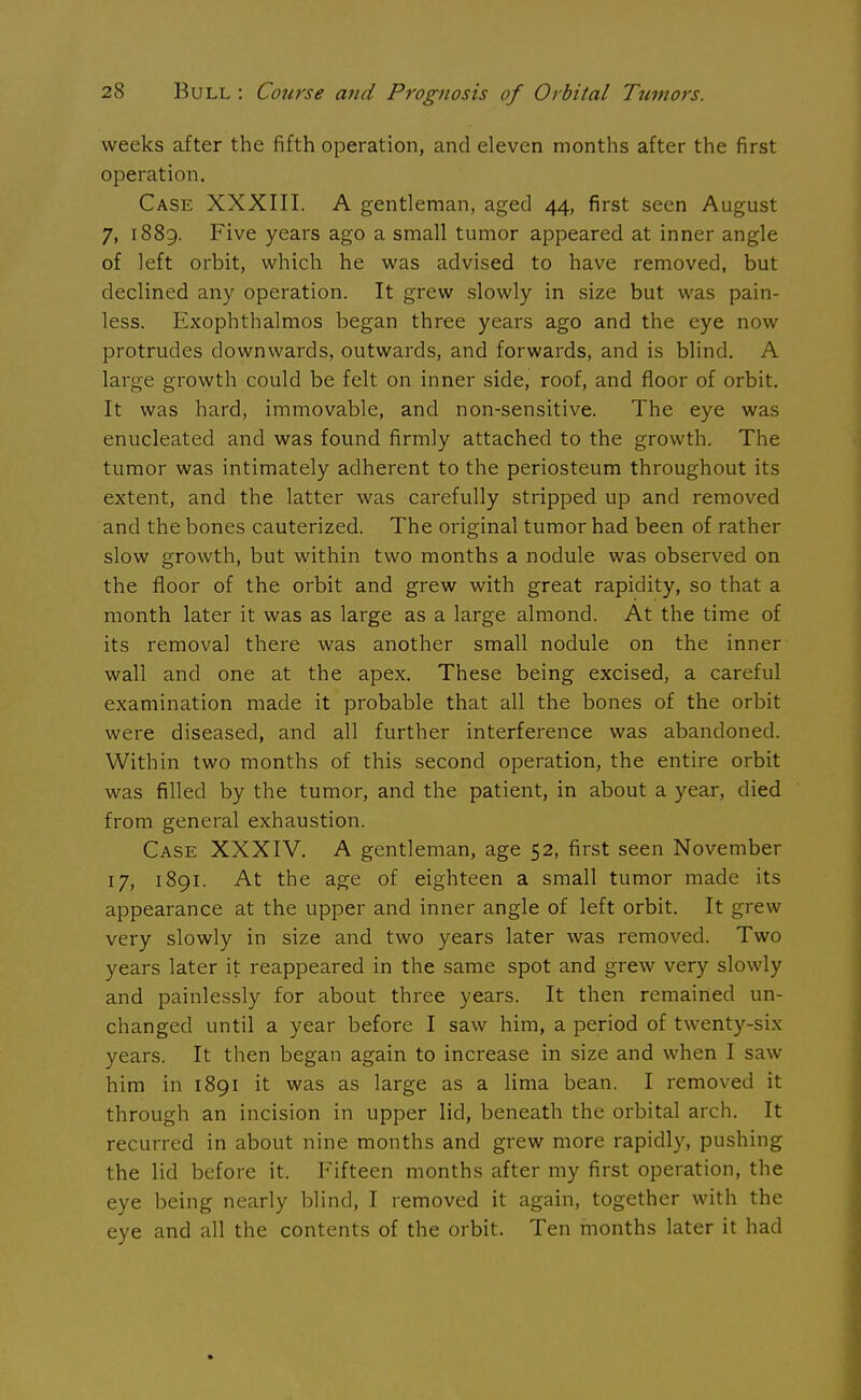 weeks after the fifth operation, and eleven months after the first operation. Case XXXIII. A gentleman, aged 44, first seen August 7, 1889. Five years ago a small tumor appeared at inner angle of left orbit, which he was advised to have removed, but declined any operation. It grew slowly in size but was pain- less. Exophthalmos began three years ago and the eye now protrudes downwards, outwards, and forwards, and is blind. A large growth could be felt on inner side, roof, and floor of orbit. It was hard, immovable, and non-sensitive. The eye was enucleated and was found firmly attached to the growth. The tumor was intimately adherent to the periosteum throughout its extent, and the latter was carefully stripped up and removed and the bones cauterized. The original tumor had been of rather slow growth, but within two months a nodule was observed on the floor of the orbit and grew with great rapidity, so that a month later it was as large as a large almond. At the time of its removal there was another small nodule on the inner wall and one at the apex. These being excised, a careful examination made it probable that all the bones of the orbit were diseased, and all further interference was abandoned. Within two months of this second operation, the entire orbit was filled by the tumor, and the patient, in about a year, died from general exhaustion. Case XXXIV. A gentleman, age 52, first seen November 17, 1891. At the age of eighteen a small tumor made its appearance at the upper and inner angle of left orbit. It grew very slowly in size and two years later was removed. Two years later it reappeared in the same spot and grew very slowly and painlessly for about three years. It then remained un- changed until a year before I saw him, a period of twenty-six years. It then began again to increase in size and when I saw him in 1891 it was as large as a lima bean. I removed it through an incision in upper lid, beneath the orbital arch. It recurred in about nine months and grew more rapidly, pushing the lid before it. Fifteen months after my first operation, the eye being nearly blind, I removed it again, together with the eye and all the contents of the orbit. Ten months later it had