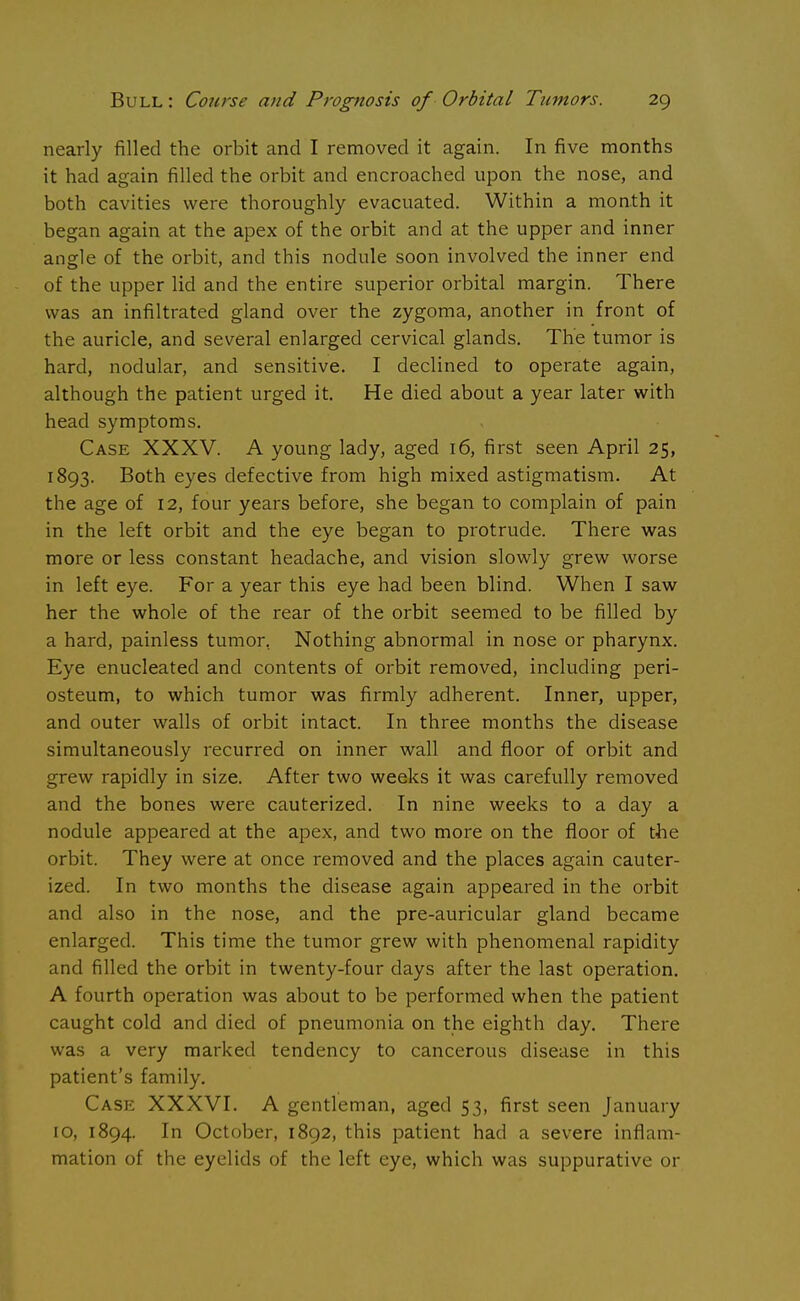 nearly filled the orbit and I removed it again. In five months it had again filled the orbit and encroached upon the nose, and both cavities were thoroughly evacuated. Within a month it began again at the apex of the orbit and at the upper and inner angle of the orbit, and this nodule soon involved the inner end of the upper lid and the entire superior orbital margin. There was an infiltrated gland over the zygoma, another in front of the auricle, and several enlarged cervical glands. The tumor is hard, nodular, and sensitive. I declined to operate again, although the patient urged it. He died about a year later with head symptoms. Case XXXV. A young lady, aged 16, first seen April 25, 1893. Both eyes defective from high mixed astigmatism. At the age of 12, four years before, she began to complain of pain in the left orbit and the eye began to protrude. There was more or less constant headache, and vision slowly grew worse in left eye. For a year this eye had been blind. When I saw her the whole of the rear of the orbit seemed to be filled by a hard, painless tumor. Nothing abnormal in nose or pharynx. Eye enucleated and contents of orbit removed, including peri- osteum, to which tumor was firmly adherent. Inner, upper, and outer walls of orbit intact. In three months the disease simultaneously recurred on inner wall and floor of orbit and grew rapidly in size. After two weeks it was carefully removed and the bones were cauterized. In nine weeks to a day a nodule appeared at the apex, and two more on the floor of the orbit. They were at once removed and the places again cauter- ized. In two months the disease again appeared in the orbit and also in the nose, and the pre-auricular gland became enlarged. This time the tumor grew with phenomenal rapidity and filled the orbit in twenty-four days after the last operation. A fourth operation was about to be performed when the patient caught cold and died of pneumonia on the eighth day. There was a very marked tendency to cancerous disease in this patient's family. Case XXXVI. A gentleman, aged 53, first seen January 10, 1894. In October, 1892, this patient had a severe inflam- mation of the eyelids of the left eye, which was suppurative or