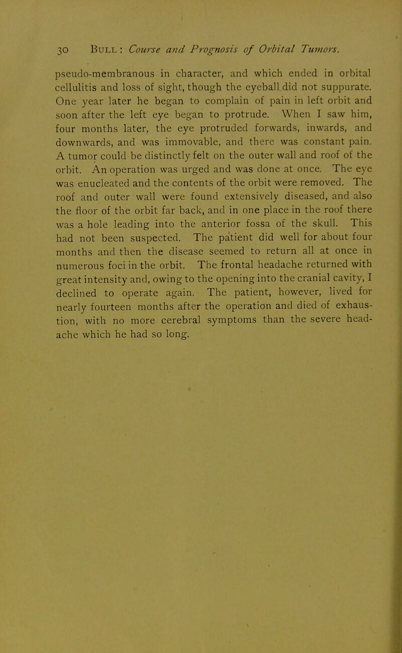 pseudomembranous in character, and which ended in orbital cellulitis and loss of sight, though the eyeball.did not suppurate. One year later he began to complain of pain in left orbit and soon after the left eye began to protrude. When I saw him, four months later, the eye protruded forwards, inwards, and downwards, and was immovable, and there was constant pain. A tumor could be distinctly felt on the outer wall and roof of the orbit. An operation was urged and was done at once. The eye was enucleated and the contents of the orbit were removed. The roof and outer wall were found extensively diseased, and also the floor of the orbit far back, and in one place in the roof there was a hole leading into the anterior fossa of the skull. This had not been suspected. The patient did well for about four months and then the disease seemed to return all at once in numerous foci in the orbit. The frontal headache returned with great intensity and, owing to the opening into the cranial cavity, I declined to operate again. The patient, however, lived for nearly fourteen months after the operation and died of exhaus- tion, with no more cerebral symptoms than the severe head- ache which he had so long.