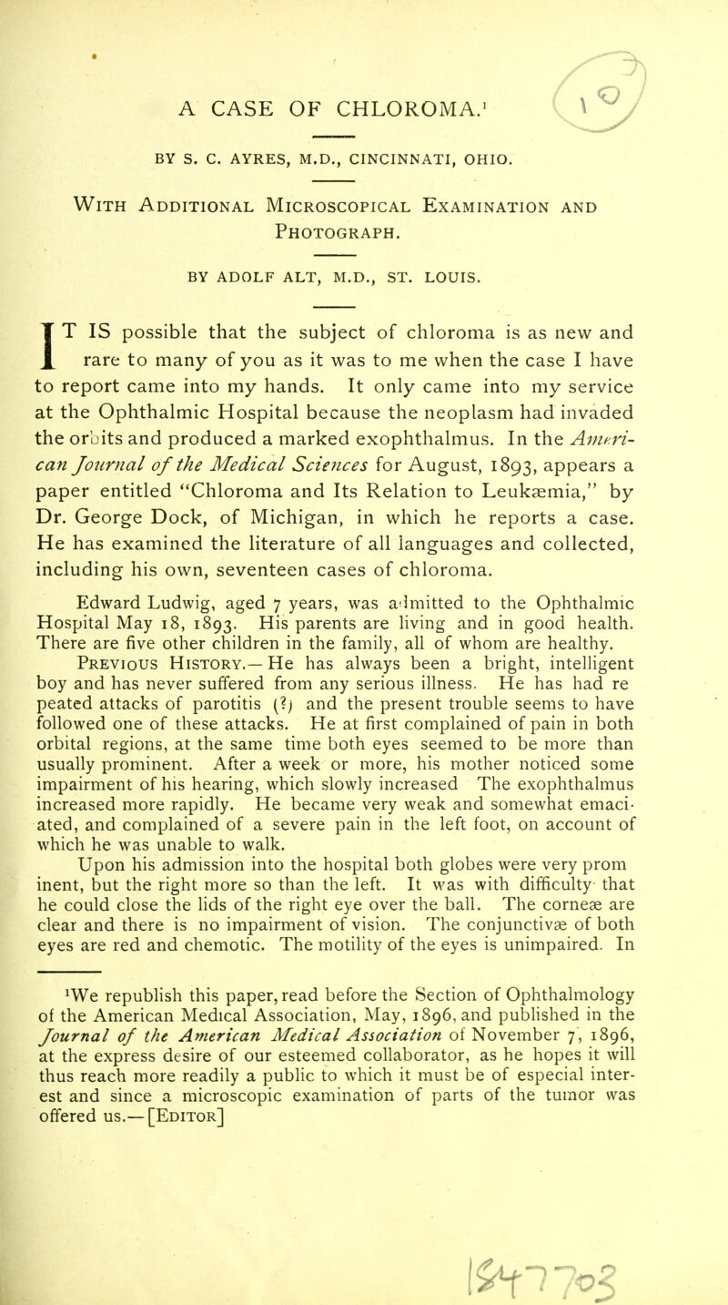 A CASE OF CHLOROMA.1 by s. c. ayres, m.d., cincinnati, ohio. With Additional Microscopical Examination and Photograph. BY ADOLF ALT, M.D., ST. LOUIS. IT IS possible that the subject of chloroma is as new and rare to many of you as it was to me when the case I have to report came into my hands. It only came into my service at the Ophthalmic Hospital because the neoplasm had invaded the orbits and produced a marked exophthalmos. In the Ameri- can Journal oj the Medical Sciences for August, 1893, appears a paper entitled Chloroma and Its Relation to Leukaemia, by Dr. George Dock, of Michigan, in which he reports a case. He has examined the literature of all languages and collected, including his own, seventeen cases of chloroma. Edward Ludwig, aged 7 years, was admitted to the Ophthalmic Hospital May 18, 1893. His parents are living and in good health. There are five other children in the family, all of whom are healthy. Previous History.—He has always been a bright, intelligent boy and has never suffered from any serious illness. He has had re peated attacks of parotitis (?) and the present trouble seems to have followed one of these attacks. He at first complained of pain in both orbital regions, at the same time both eyes seemed to be more than usually prominent. After a week or more, his mother noticed some impairment of his hearing, which slowly increased The exophthalmus increased more rapidly. He became very weak and somewhat emaci- ated, and complained of a severe pain in the left foot, on account of which he was unable to walk. Upon his admission into the hospital both globes were very prom inent, but the right more so than the left. It was with difficulty that he could close the lids of the right eye over the ball. The corneae are clear and there is no impairment of vision. The conjunctivae of both eyes are red and chemotic. The motility of the eyes is unimpaired. In *We republish this paper, read before the Section of Ophthalmology of the American Medical Association, May, 1896, and published in the Journal of the American Medical Association of November 7, 1896, at the express desire of our esteemed collaborator, as he hopes it will thus reach more readily a public to which it must be of especial inter- est and since a microscopic examination of parts of the tumor was offered us.— [Editor]