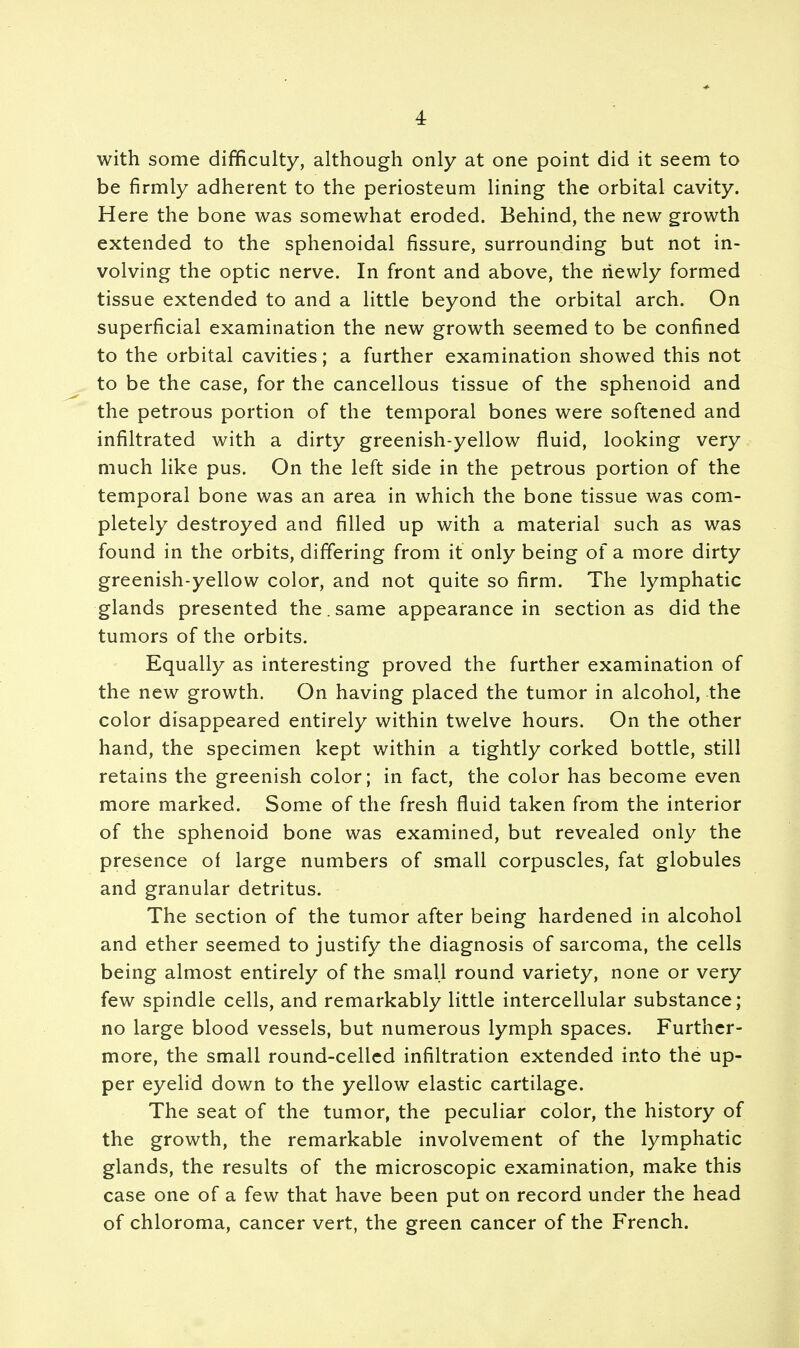with some difficulty, although only at one point did it seem to be firmly adherent to the periosteum lining the orbital cavity. Here the bone was somewhat eroded. Behind, the new growth extended to the sphenoidal fissure, surrounding but not in- volving the optic nerve. In front and above, the newly formed tissue extended to and a little beyond the orbital arch. On superficial examination the new growth seemed to be confined to the orbital cavities; a further examination showed this not to be the case, for the cancellous tissue of the sphenoid and the petrous portion of the temporal bones were softened and infiltrated with a dirty greenish-yellow fluid, looking very much like pus. On the left side in the petrous portion of the temporal bone was an area in which the bone tissue was com- pletely destroyed and filled up with a material such as was found in the orbits, differing from it only being of a more dirty greenish-yellow color, and not quite so firm. The lymphatic glands presented the . same appearance in section as did the tumors of the orbits. Equally as interesting proved the further examination of the new growth. On having placed the tumor in alcohol, the color disappeared entirely within twelve hours. On the other hand, the specimen kept within a tightly corked bottle, still retains the greenish color; in fact, the color has become even more marked. Some of the fresh fluid taken from the interior of the sphenoid bone was examined, but revealed only the presence of large numbers of small corpuscles, fat globules and granular detritus. The section of the tumor after being hardened in alcohol and ether seemed to justify the diagnosis of sarcoma, the cells being almost entirely of the small round variety, none or very few spindle cells, and remarkably little intercellular substance; no large blood vessels, but numerous lymph spaces. Further- more, the small round-celled infiltration extended into the up- per eyelid down to the yellow elastic cartilage. The seat of the tumor, the peculiar color, the history of the growth, the remarkable involvement of the lymphatic glands, the results of the microscopic examination, make this case one of a few that have been put on record under the head of chloroma, cancer vert, the green cancer of the French.