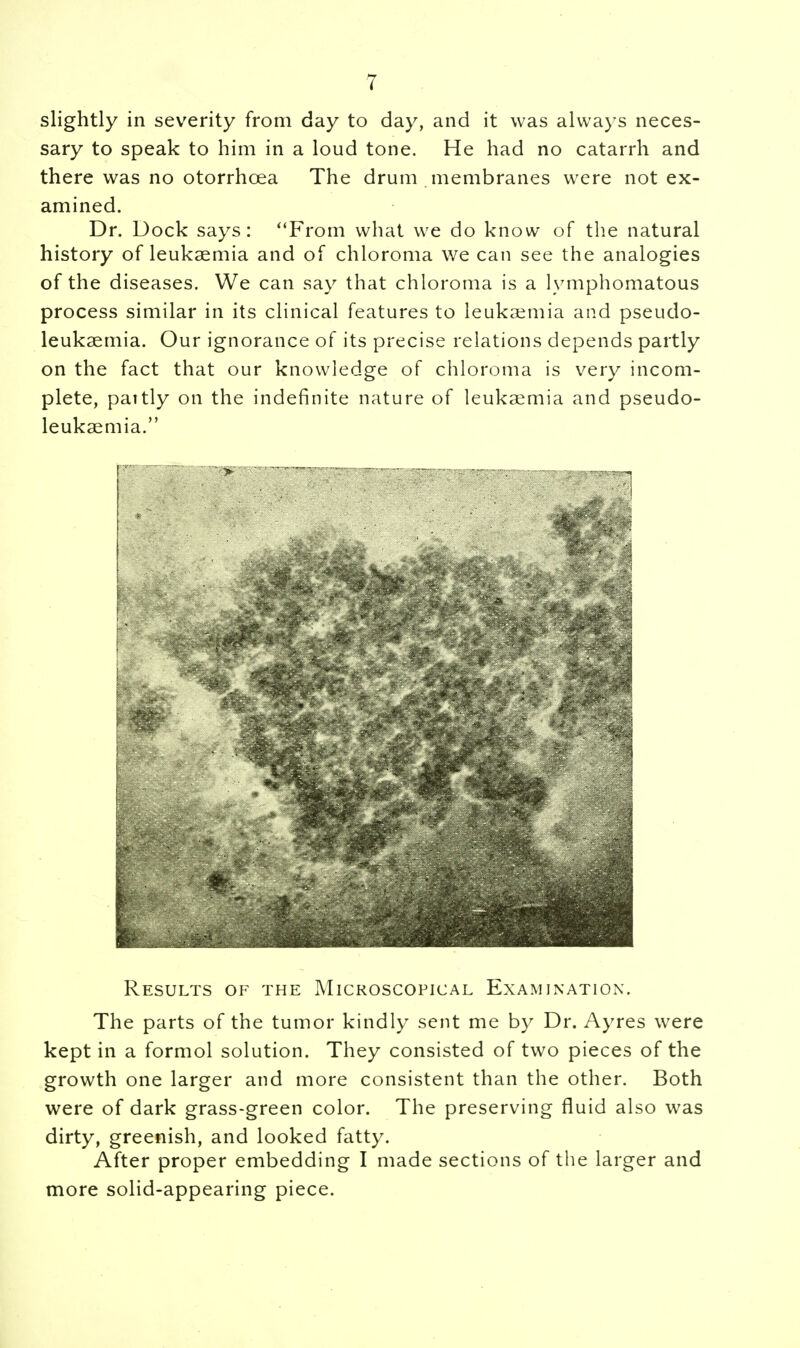 slightly in severity from day to day, and it was always neces- sary to speak to him in a loud tone. He had no catarrh and there was no otorrhcea The drum membranes were not ex- amined. Dr. Dock says: From what we do know of the natural history of leukaemia and of chloroma we can see the analogies of the diseases. We can say that chloroma is a lymphomatous process similar in its clinical features to leukaemia and pseudo- leukaemia. Our ignorance of its precise relations depends partly on the fact that our knowledge of chloroma is very incom- plete, pattly on the indefinite nature of leukaemia and pseudo- leukaemia. Results of the Microscopical Examination. The parts of the tumor kindly sent me by Dr. Ayres were kept in a formol solution. They consisted of two pieces of the growth one larger and more consistent than the other. Both were of dark grass-green color. The preserving fluid also was dirty, greenish, and looked fatty. After proper embedding I made sections of the larger and more solid-appearing piece.