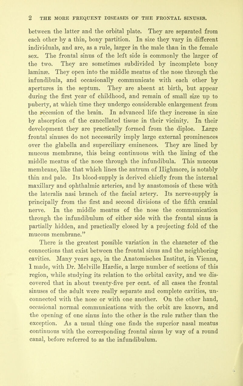 between the latter and the orbital plate. They are separated from each other by a thin, bony partition. In size they vary in different individuals, and are, as a rule, larger in the male than in the female sex. The frontal sinus of the left side is commonly the larger of the two. They are sometimes subdivided by incomplete bony laminge. They open into the middle meatus of the nose through the infundibula, and occasionally communicate with each other by apertures in the septum. They are absent at birth, but appear during the first year of childhood, and remain of small size up to puberty, at which time they undergo considerable enlargement from the recession of the brain. In advanced life they increase in size by absorption of the cancellated tissue in their vicinity. In their development they are practically formed from the diploe. Large frontal sinuses do not necessarily imply large external prominences over the glabella and superciliary eminences. They are lined by mucous membrane, this being continuous with the lining of the middle meatus of the nose through the infundibula. This mucous membrane, like that which lines the antrum of Ilighmore, is notably thin and pale. Its blood-supply is derived chiefly from the internal maxillary and ophthalmic arteries, and by anastomosis of these with the lateralis nasi branch of the facial artery. Its nerve-supply is principally from the first and second divisions of the fifth cranial nerve. In the middle meatus of the nose the communication through the infundibulum of either side with the frontal sinus is partially hidden, and practically closed by a projecting fold of the mucous membrane. There is the greatest possible variation in the character of the connections that exist between the frontal sinus and the neighboring cavities. Many years ago, in the Anatomisches Institut, in Vienna, I made, with Dr. Melville Hardie, a large number of sections of this region, while studying its relation to the orbital cavity, and we dis- covered that in about twenty-five per cent, of all cases the frontal sinuses of the adult were really separate and complete cavities, un- connected with the nose or with one another. On the other hand, occasional normal communications with the orbit are known, and the opening of one sinus into the other is the rule rather than the exception. As a usual thing one finds the superior nasal meatus continuous with the corresponding frontal sinus by way of a round canal, before referred to as the infundibulum.