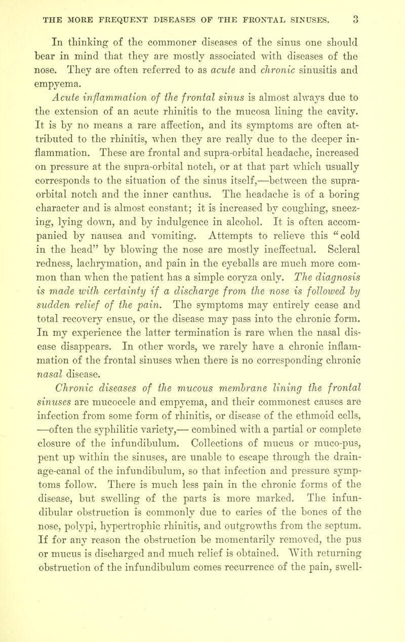 In thinking of the commoner diseases of the sinus one should bear in mind that they are mostly associated with diseases of the nose. They are often referred to as acute and chronic sinusitis and empyema. Acute inflammation of the frontal sinus is almost always due to the extension of an acute rhinitis to the mucosa lining the cavity. It is by no means a rare affection, and its symptoms are often at- tributed to the rhinitis, when they are really due to the deeper in- flammation. These are frontal and supra-orbital headache, increased on pressure at the supra-orbital notch, or at that part which usually corresponds to the situation of the sinus itself,—between the supra- orbital notch and the inner canthus. The headache is of a boring- character and is almost constant; it is increased by coughing, sneez- ing, lying down, and by indulgence in alcohol. It is often accom- panied by nausea and vomiting. Attempts to relieve this cold in the head by blowing the nose are mostly ineffectual. Scleral redness, lachrymation, and pain in the eyeballs are much more com- mon than when the patient has a simple coryza only. The diagnosis is made with certainty if a discharge from the nose is followed by sudden relief of the pain. The symptoms may entirely cease and total recovery ensue, or the disease may pass into the chronic form. In my experience the latter termination is rare when the nasal dis- ease disappears. In other words, we rarely have a chronic inflam- mation of the frontal sinuses when there is no corresponding chronic nasal disease. Chronic diseases of the mucous membrane lining the frontal sinuses are mucocele and empyema, and their commonest causes are infection from some form of rhinitis, or disease of the ethmoid cells, —often the syphilitic variety,— combined with a partial or complete closure of the infundibulum. Collections of mucus or muco-pus, pent up within the sinuses, are unable to escape through the drain- age-canal of the infundibulum, so that infection and pressure symp- toms follow. There is much less pain in the chronic forms of the disease, but swelling of the parts is more marked. The infun- dibular obstruction is commonly due to caries of the bones of the nose, polypi, hypertrophic rhinitis, and outgrowths from the septum. If for any reason the obstruction be momentarily removed, the pus or mucus is discharged and much relief is obtained. With returning obstruction of the infundibulum comes recurrence of the pain, swell-