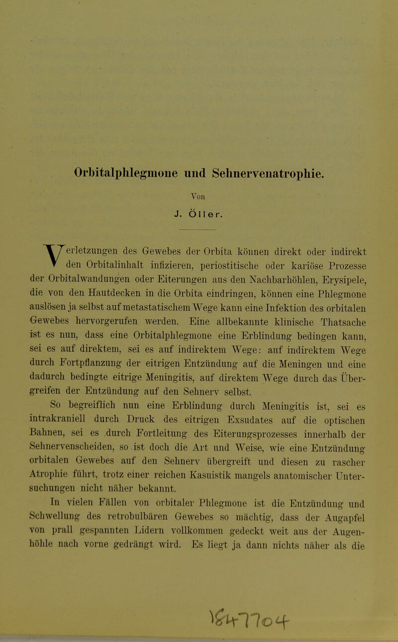 Orbitalphlegmone und Sehnervenatrophie. Von J. Öl 1er. Verletzungen des Gewebes der Orbita können direkt oder indirekt den Orbitalinlialt infizieren, periostitische oder kariöse Prozesse der Orbitalwandungen oder Eiterungen aus den Nachbarhölilen, Erysipele, die von den Hautdecken in die Orbita eindringen, können eine Phlegmone auslösen ja selbst auf metastatischem Wege kann eine Infektion des orbitalen Gewebes hervorgerufen werden. Eine allbekannte klinische Thatsache ist es nun, dass eine Orbitalphlegmone eine Erblindung bedingen kann, sei es auf direktem, sei es auf indirektem Wege: auf indirektem Wege durch Fortpflanzung der eitrigen Entzündung auf die Meningen und eine dadurch bedingte eitrige Meningitis, auf direktem Wege durch das Über- greifen der Entzündung auf den Sehnerv selbst. So begreiflich nun eine Erblindung durch Meningitis ist, sei es intrakraniell durch Druck des eitrigen Exsudates auf die optischen Bahnen, sei es durch Fortleitung des Eiterungsprozesses innerhalb der Sehnervenscheiden, so .ist doch die Art und Weise, wie eine Entzündung orbitalen Gewebes auf den Sehnerv übergreift und diesen zu rascher Atrophie führt, trotz einer reichen Kasuistik mangels anatomischer Unter- suchungen nicht näher bekannt. In vielen Fällen von orbitaler Phlegmone ist die Entzündung und Schwellung des retrobulbären Gewebes so mächtig, dass der Augapfel von prall gespannten Lidern vollkommen gedeckt weit aus der Augen- höhle nach vorne gedrängt wird. Es liegt ja dann nichts näher als die