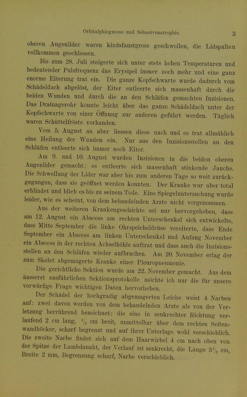 oberen Augenlider waren kindsfaustgross geschwollen, die Lidspalten vollkommen geschlossen. Bis zum 28. Juli steigerte sich unter stets hohen Temperaturen und bedeutender Pulsfrequenz das Erysipel immer noch mehr und eine ganz enorme Eiterung trat ein. Die ganze Kopfschwarte wurde dadurch vom Schädeldach abgelöst, der Eiter entleerte sich massenhaft durch die beiden Wunden und durch die an den Schläfen gemachten Inzisionen. Das Drainagerohr konnte leicht über das ganze Schädeldach unter der Kopfschwarte von einer Öffnung zur anderen geführt werden. Täglich waren Schüttelfröste vorhanden. Vom 5. August an aber Hessen diese nach und es trat allmählich eine Heilung der Wunden ein. Nur aus den Inzisionsstellen an den Schläfen entleerte sich immer noch Eiter. Am 9. und 10. August wurden Inzisionen in die beiden oberen Augenlider gemacht; es entleerte sich massenhaft stinkende Jauche. Die Schwellung der Lider war aber bis zum anderen Tage so weit zurück- gegangen, dass sie geöffnet werden konnten. Der Kranke war aber total erblindet und blieb es bis zu seinem Tode. Eine Spiegeluntersuchung wurde leider, wie es scheint, von dem behandelnden Arzte nicht vorgenommen. Aus der weiteren Krankengeschichte sei nur hervorgehoben, dass am 12. August ein Abscess am rechten Unterschenkel sich entwickelte, dass Mitte September die linke Ohrspeicheldrüse vereiterte, dass Ende September ein Abscess am linken Unterschenkel und Anfang November em Abscess in der rechten Achselhöhle auftrat und dass auch die Inzisions- steUen an den Schläfen wieder aufbrachen. Am 20. November erlag der zum Skelet abgemagerte Kranke einer Pleuropneumonie. Die gerichtliche Sektion wurde am 22. November gemacht. Aus dem äusserst ausführlichen Sektionsprotokolle möchte ich nur die für unsere vorwürfige Frage wichtigen Daten hervorheben. Der Schädel der hochgradig abgemagerten Leiche weist 4 Narben auf: zwei davon werden von dem behandelnden Arzte als von der Ver- letzung herrührend bezeichnet; die eine in senkrechter Eiclitung ver- laufend 2 cm lang, y, cm breit, unmittelbar über dem rechten Seiten- wandhöcker, scharf begrenzt und auf ihrer Unterlage wohl verschieblich Die zweite Narbe findet sich auf dem Haarwirbel 4 cm nach oben von der Spitze der Lambdanaht, der Verlauf ist senkrecht, die Länge S'k cm, Breite 2 mm, Begrenzung scharf, Narbe verschieblich.