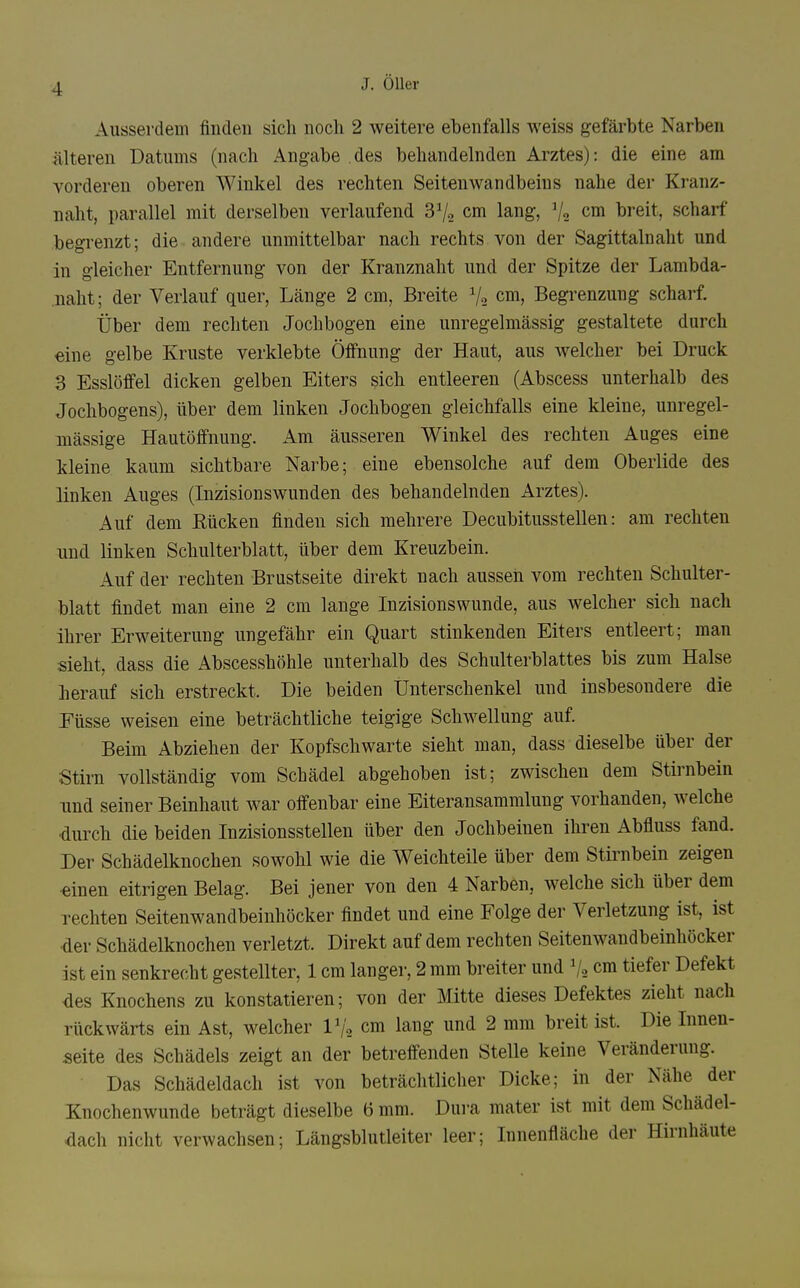 Ausserdem finden sich noch 2 weitere ebenfalls weiss gefärbte Narben Älteren Datums (nach Angabe des behandelnden Arztes): die eine am vorderen oberen Winkel des rechten Seitenwandbeins nahe der Kranz- naht, parallel mit derselben verlaufend SV« cm lang, V2 cdi breit, scharf begrenzt; die andere unmittelbar nach rechts von der Sagittalnaht und in gleicher Entfernung von der Kranznaht und der Spitze der Lambda- naht; der Verlauf quer, Länge 2 cm. Breite 1/2 cm, Begrenzung scharf. Über dem rechten Jochbogen eine unregelmässig gestaltete durch eine gelbe Kruste verklebte Öffnung der Haut, aus welcher bei Druck 3 Esslöffel dicken gelben Eiters sich entleeren (Abscess unterhalb des Jochbogens), über dem linken Jochbogen gleichfalls eine kleine, unregel- mässige Hautöffnung. Am äusseren Winkel des rechten Auges eine kleine kaum sichtbare Narbe; eine ebensolche auf dem Oberlide des linken Auges (Inzisionswunden des behandelnden Arztes). Auf dem ßücken finden sich mehrere Decubitusstellen: am rechten und linken Schulterblatt, über dem Kreuzbein. Auf der rechten Brustseite direkt nach aussen vom rechten Schulter- blatt findet man eine 2 cm lange Inzisionswunde, aus welcher sich nach ihrer Erweiterung ungefähr ein Quart stinkenden Eiters entleert; man sieht, dass die Abscesshöhle unterhalb des Schulterblattes bis zum Halse herauf sich erstreckt. Die beiden Unterschenkel und insbesondere die Eüsse weisen eine beträchtliche teigige Schwellung auf Beim Abziehen der Kopfschwarte sieht man, dass dieselbe über der Stirn vollständig vom Schädel abgehoben ist; zwischen dem Stirnbein und seiner Beinhaut war offenbar eine Eiteransammluug vorhanden, welche •durch die beiden Inzisionsstellen über den Jochbeinen ihren Abfluss fand. Der Schädelknochen sowohl wie die Weichteile über dem Stirnbein zeigen •einen eitrigen Belag. Bei jener von den 4 Narben, welche sich über dem rechten Seitenwandbeinhöcker findet und eine Folge der Verletzung ist, ist der Schädelknochen verletzt. Direkt auf dem rechten Seitenwandbeinhöcker ist ein senkrecht gestellter, 1 cm langer, 2 mm breiter und V2 cm tiefer Defekt des Knochens zu konstatieren; von der Mitte dieses Defektes zieht nach rückwärts ein Ast, welcher l^o cm lang und 2 mm breit ist. Die Innen- seite des Schädels zeigt an der betreffenden Stelle keine Veränderung. Das Schädeldach ist von beträchtlicher Dicke; in der Nähe der Knochenwunde beträgt dieselbe 6 mm. Dura mater ist mit dem Schädel- dach nicht verwachsen; Längsblutleiter leer; Innenfläche der Hirnhäute