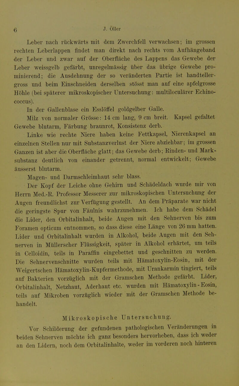 Leber nach rückwärts mit dem Zwerchfell verwachsen; im grossen rechten Leberlappen findet man direkt nach rechts vom Aufhängeband der Leber und zwar auf der Oberfläche des Lappens das Gewebe der Leber weissgelb gefärbt, unregelmässig über das übrige Gewebe pro- minierend; die Ausdehnung der so veränderten Partie ist handteller- gross und beim Einschneiden derselben stösst man auf eine apfelgrosse Höhle (bei späterer mikroskopischer Untersuchung: multiloculärer Echino- coccus). In der Gallenblase ein Esslöffel goldgelber Galle. Milz von normaler Grösse: 14 cm lang, 9 cm breit. Kapsel gefaltet Gewebe blutarm, Färbung braunrot, Konsistenz derb. Linke wie rechte Niere haben keine Fettkapsel, Nierenkapsel an einzelnen Stellen nur mit Substanz Verlust der Niere abziehbar; im grossen Ganzen ist aber die Oberfläche glatt; das Gewebe derb; Rinden- und Mark- substanz deutlich von einander getrennt, normal entwickelt; Gewebe äusserst blutarm. Magen- und Darmschleimhaut sehr blass. Der Kopf der Leiche ohne Gehirn und Schädeldach wurde mir von Herrn Med.-R. Professor Messerer zur mikroskopischen Untersuchung der Augen freundlichst zur Verfügung gestellt. An dem Präparate war nicht die geringste Spur von Fäulnis wahrzunehmen. Ich habe dem Schädel die Lider, den Orbitalinhalt, beide Augen mit den Sehnerven bis zum Foramen opticum entnommen, so dass diese eine Länge von 26 mm hatten. Lider und Orbitalinhalt wurden in Alkohol, beide Augen mit den Seh- nerven in Müllerscher Flüssigkeit, später in Alkohol erhärtet, um teils in Celloidin, teils in Paraffin eingebettet und geschnitten zu werden. Die Sehnervenschnitte wurden teils mit Hämatoxylin-Eosin, mit der Weigertschen Hämatoxylin-Kupfermethode, mit Urankarmin tingiert, teils auf Bakterien vorzüglich mit der Gramschen Methode gefärbt. Lider, Orbitalinhalt, Netzhaut, Aderhaut etc. wurden mit Hämatoxylin-Eosin, teils auf Mikroben vorzüglich wieder mit der Gramschen Methode be- handelt. Mikroskopische Untersuchung. Vor Schilderung der gefundenen pathologischen Veränderungen in beiden Sehnerven möchte ich ganz besonders hervorheben, dass ich Aveder an den Lidern, noch dem Orbitalinhalte, weder im vorderen noch hinteren