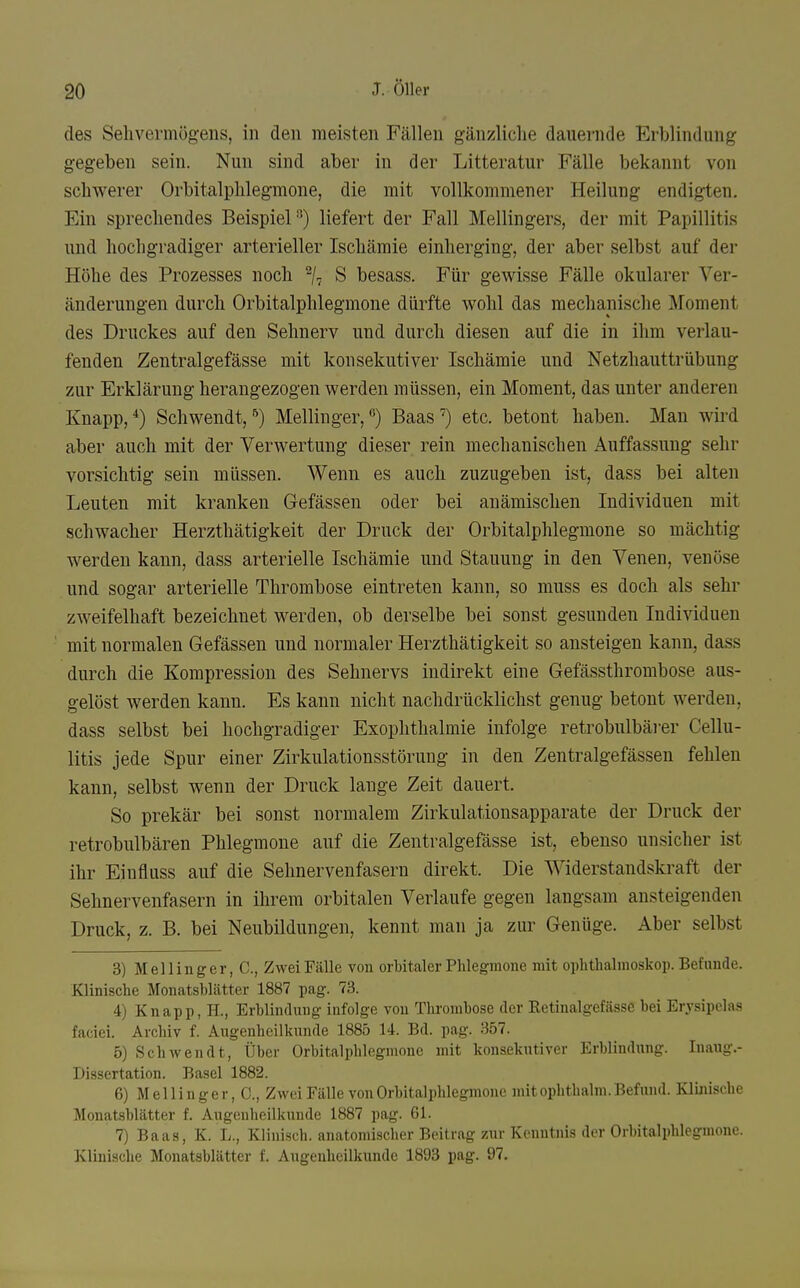 des Sehvermögens, in den meisten Fällen gänzliche dauernde Erblindung gegeben sein. Nun sind aber in der Litteratur Fälle bekannt von schwerer Orbitalphlegmone, die mit vollkommener Heilung endigten. Ein sprechendes Beispiel^) liefert der Fall Mellingers, der mit Papillitis und hochgradiger arterieller Ischämie einherging, der aber selbst auf der Höhe des Prozesses noch % S besass. Für gewisse Fälle okularer Ver- änderungen durch Orbitalphlegmone dürfte wohl das mechanische Moment des Druckes auf den Sehnerv und durch diesen auf die in ihm verlau- fenden Zentralgefässe mit konsekutiver Ischämie und Netzhauttrübung zur Erklärung herangezogen werden müssen, ein Moment, das unter anderen Knapp,*) Schwendt,^) Meilinger,'^') Baas*^) etc. betont haben. Man wii'd aber auch mit der Verwertung dieser rein mechanischen Auffassung sehr vorsichtig sein müssen. Wenn es auch zuzugeben ist, dass bei alten Leuten mit kranken Gefässen oder bei anämischen Individuen mit schwacher Herzthätigkeit der Druck der Orbitalphlegmone so mächtig werden kann, dass arterielle Ischämie und Stauung in den Venen, venöse und sogar arterielle Thrombose eintreten kann, so muss es doch als sehr zweifelhaft bezeichnet werden, ob derselbe bei sonst gesunden Individuen mit normalen Gefässen und normaler Herzthätigkeit so ansteigen kann, dass durch die Kompression des Sehnervs indirekt eine Gefässthrombose aus- gelöst werden kann. Es kann nicht nachdrücklichst genug betont werden, dass selbst bei hochgradiger Exophthalmie infolge retrobulbäi'er Cellu- litis jede Spur einer Zirkulationsstörung in den Zentralgefässen fehlen kann, selbst wenn der Druck lange Zeit dauert. So prekär bei sonst normalem Zirkulationsapparate der Druck der retrobulbären Phlegmone auf die Zentralgefässe ist, ebenso unsicher ist ihr Einfluss auf die Sehnervenfasern direkt. Die Widerstandskraft der Sehnervenfasern in ihrem orbitalen Verlaufe gegen langsam ansteigenden Druck, z. B. bei Neubildungen, kennt man ja zur Genüge. Aber selbst 3) Mellinger, C, Zwei Fälle von orbitaler Phlegmone mit ophtlialmoskoi). Befunde. Klinische Monatsblätter 1887 pag. 73. 4) Knapp, H., Erblindung infolge von Thrombose der Retinalgefässe bei Erysipelas faciei. Archiv f. Augenheilkunde 1885 14. Bd. pag. 357. 5) Schwendt, Über Orbitalphlegmone mit konsekutiver Erblindung. Inaug.- Dissertation. Basel 1882. 6) Mellinger, C, Zwei Fälle von Orbitalphlegmone mit ophthalm. Befund. Klinische Monatsblätter f. Augenheilkunde 1887 pag. 61. 7) Baas, K. L., Klinisch, anatomischer Beitrag zur Kenntnis der Orbitalphlegmone. Klinische Monatsblätter f. Augenheilkunde 1893 pag. 97.