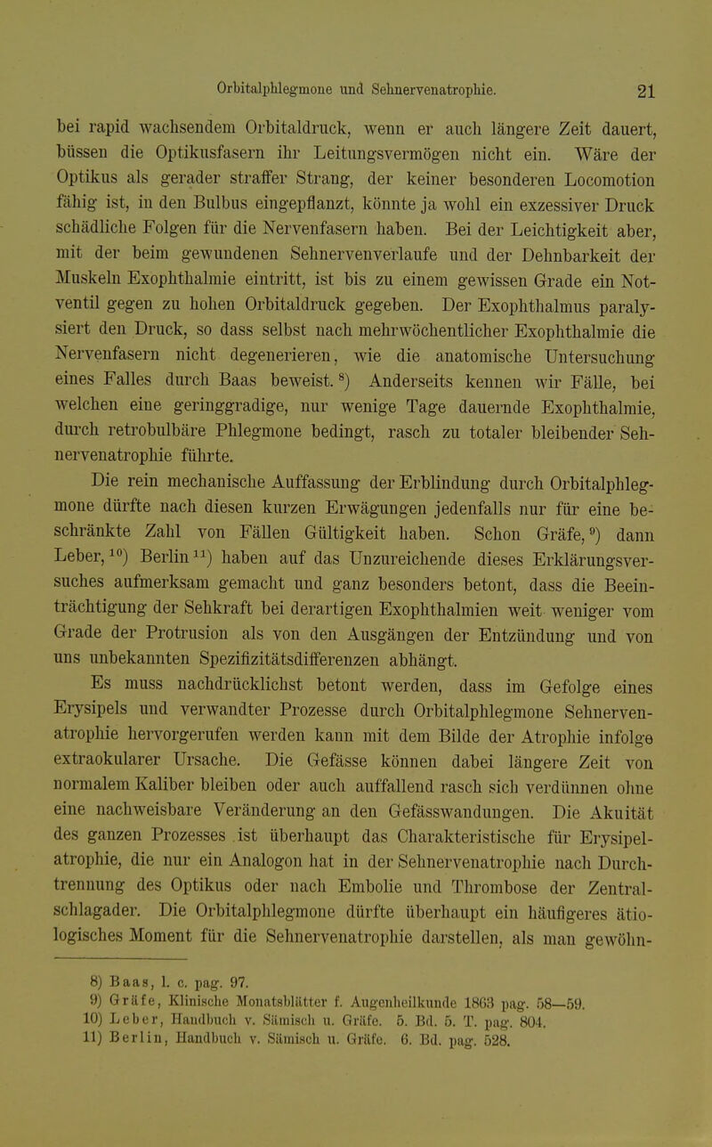 bei rapid wachsendem Orbitaldruck, wenn er aucli längere Zeit dauert, büssen die Optikusfasern ihr Leitungsvermögen nicht ein. Wäre der Optikus als gerader straffer Strang, der keiner besonderen Locomotion fähig ist, in den Bulbus eingepflanzt, könnte ja wohl ein exzessiver Druck schädliche Folgen für die Nervenfasern haben. Bei der Leichtigkeit aber, mit der beim gewundenen Sehnervenverlaufe und der Dehnbarkeit der Muskeln Exophthalmie eintritt, ist bis zu einem gewissen Grade ein Not- ventil gegen zu hohen Orbitaldruck gegeben. Der Exophthalmus paraly- siert den Druck, so dass selbst nach mehrwöchentlicher Exophthalmie die Nervenfasern nicht degenerieren, wie die anatomische Untersuchung eines Falles durch Baas beweist.^) Anderseits kennen wir Fälle, bei welchen eine geringgradige, nur wenige Tage dauernde Exophthalmie, dui'ch retrobulbäre Phlegmone bedingt, rasch zu totaler bleibender Seh- nervenatrophie führte. Die rein mechanische Auffassung der Erblindung durch Orbitalphleg- mone dürfte nach diesen kurzen Erwägungen jedenfalls nur für eine be- schränkte Zahl von Fällen Gültigkeit haben. Schon Gräfe,«) dann Leber, Berlin) haben auf das Unzureichende dieses Erklärungsver- suches aufmerksam gemacht und ganz besonders betont, dass die Beein- trächtigung der Sehkraft bei derartigen Exophthalmien weit weniger vom Grade der Protrusion als von den Ausgängen der Entzündung und von uns unbekannten Spezifizitätsdifferenzen abhängt. Es muss nachdrücklichst betont werden, dass im Gefolge eines Erysipels und verwandter Prozesse durch Orbitalphlegmone Sehnerven- atrophie hervorgerufen werden kann mit dem Bilde der Atrophie infolge extraokularer Ursache. Die Gefässe können dabei längere Zeit von normalem Kaliber bleiben oder auch auffallend rasch sich verdünnen ohne eine nachweisbare Veränderung an den Gefässwaudungen. Die Akuität des ganzen Prozesses ist überhaupt das Charakteristische für Erysipel- atrophie, die nur ein Analogon hat in der Sehnervenatrophie nach Durch- trennung des Optikus oder nach Embolie und Thrombose der Zentral- schlagader. Die Orbitalphlegmone dürfte überhaupt ein häufigeres ätio- logisches Moment für die Sehnervenatrophie darstellen, als mau gewölin- 8) Baas, 1. c. pag. 97. 9) Gräfe, Klinische Monatsblätter f. Augenheilkunde 18G3 pag. 58—59. 10) Leber, Handbuch v. Säiniscli u. Gräfe. 5. Bd. 5. T. pag. 804. 11) Berliu, Handbuch v. Sämisch u. Gräfe. 6. Bd. pag. 528.