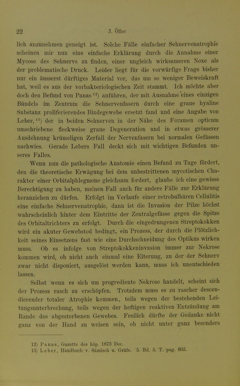 lieh anzuuelimen geneigt ist. Solche Fälle einfacher Sehnervenatrophie scheinen mir nun eine einfache Erklärung durch die Annahme einer Mj'^cose des Sehnervs zu finden, einer ungleich v^drksameren Noxe als der problematische Druck. Leider liegt für die vorwürfige Frage bisher nur ein äusserst dürftiges Material vor, das um so weniger BeAveiskraft hat, weil es aus der vorbakteriologischen Zeit stammt. Ich möchte aber doch den Befund von Panas anführen, der mit Ausnahme eines einzigen Bündels im Zentrum die Selinervenfasern durch eine graue hyaline Substanz proliferierendes Bindegewebe ersetzt fand und eine Angabe von Leber, der in beiden Sehnerven in der Nähe des Foramen opticura umschriebene fleckweise graue Degeneration und in etwas grösserer Ausdehnung krümeligen Zerfall der Nervenfasern bei normalen Gefässen nachwies. Gerade Lebers Fall deckt sich mit wichtigen Befunden un- seres Falles. Wenn nun die pathologische Anatomie einen Befund zu Tage fördert, den die theoretische Erwägung bei dem unbestrittenen mycotischen Cha- rakter einer Orbitalphlegmone gleichsam fordert, glaube ich eine gewisse Berechtigung zu haben, meinen Fall auch für andere Fälle zur Erklärung heranziehen zu dürfen. Erfolgt im Verlaufe einer retrobulbären Cellulitis eine einfache Sehnervenatrophie, dann ist die Invasion der Pilze höchst Avahrscheinlich hinter dem Eintritte der Zentralgefässe gegen die Spitze des Orbitaltrichters zu erfolgt. Durch die eiugedi^ungenen Streptokokken wd ein akuter Gewebstod bedingt, ein Prozess, der durch die Plötzlich- keit seines Einsetzens fast wie eine Durchschneidung des Optikus wirken muss. Ob es infolge von Streptokokkeuiuvasion immer zur Nekrose kommen wird, ob nicht auch einmal eine Eiterung, zu der der Sehnerv zwar nicht disponiert, ausgelöst werden kann, muss ich unentschieden lassen. Selbst wenn es sich um progrediente Nekrose handelt, scheint sich der Prozess rasch zu erschöpfen. Trotzdem muss es zu rascher descen- dierender totaler Atrophie kommen, teils wegen der bestehenden Lei- tungsunterbrechung, teils Avegen der heftigen reaktiven Entzündung am Rande des abgestorbenen Gewebes. Freilich dürfte der Gedanke nicht ganz von der Hand zu weisen sein, ob nicht unter ganz besonders 12) Panas, Gazette des liöp. 1873 Dec. 13) Leber, Handbuch v. Sämisch u. Gräfe. 5. Bd. 5. T. pag. 803.