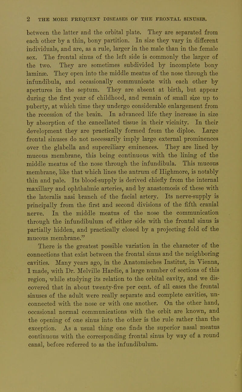 between the latter and the orbital plate. Tbey are separated from each other by a tliin, bony partition. In size they vary in different individuals, and are, as a rule, larger in the male tban in the female sex. The frontal sinns of the left side is commonly the larger of the two. They are sometimes subdivided by incomplete bony laminse. They open into the middle meatus of the nose through the infundibula, and occasionally communicate with each other by apertures in the septum. They are absent at birth, but appear during the first year of childhood, and remain of small size up to puberty, at which time they undergo considerable enlargement from the recession of the brain. In advanced life they increase in size by absorption of the cancellated tissue in their vicinity. In their development they are practically formed from the diploe. Large frontal sinuses do not necessarily imply large external prominences over the glabella and superciliary eminences. They are lined by mucous membrane, this being continuons with the lining of the middle meatus of the nose through the infundibula. This mucous membrane, like that which lines the antrum of Ilighmore, is notably thin and pale. Its blood-supply is derived chiefly from the internal maxillary and Ophthalmie arteriös, and by anastomosis of these with the lateralis nasi brauch of the facial artery. Its nerve-supply is principally from the first and second divisions of the fifth cranial nerve. In the middle meatus of the nose the communication through the infundibulum of either side with the frontal sinus is partially hidden, and practically closed by a projecting fold of the mucous membrane. There is the greatest possible Variation in the character of the connections that exist between the frontal sinus and the neighboring cavities. Many years ago, in the Anatomisches Institut, in Vienna, I made, with Dr. Melville Hardie, a large number of sections of this region, while studying its relation to the orbital cavity, and we dis- covered that in about twenty-five per cent. of all cases the frontal sinuses of the adult were really separate and complete cavities, un- connected with the nose or with one another. On the other band, occasional normal Communications with the orbit are known, and the opening of one sinus into the other is the rule rather than the exception. As a usual thing one finds the superior nasal meatus continuous with the corresponding frontal sinus by way of a round canal, before refcrred to as the infundibulum.
