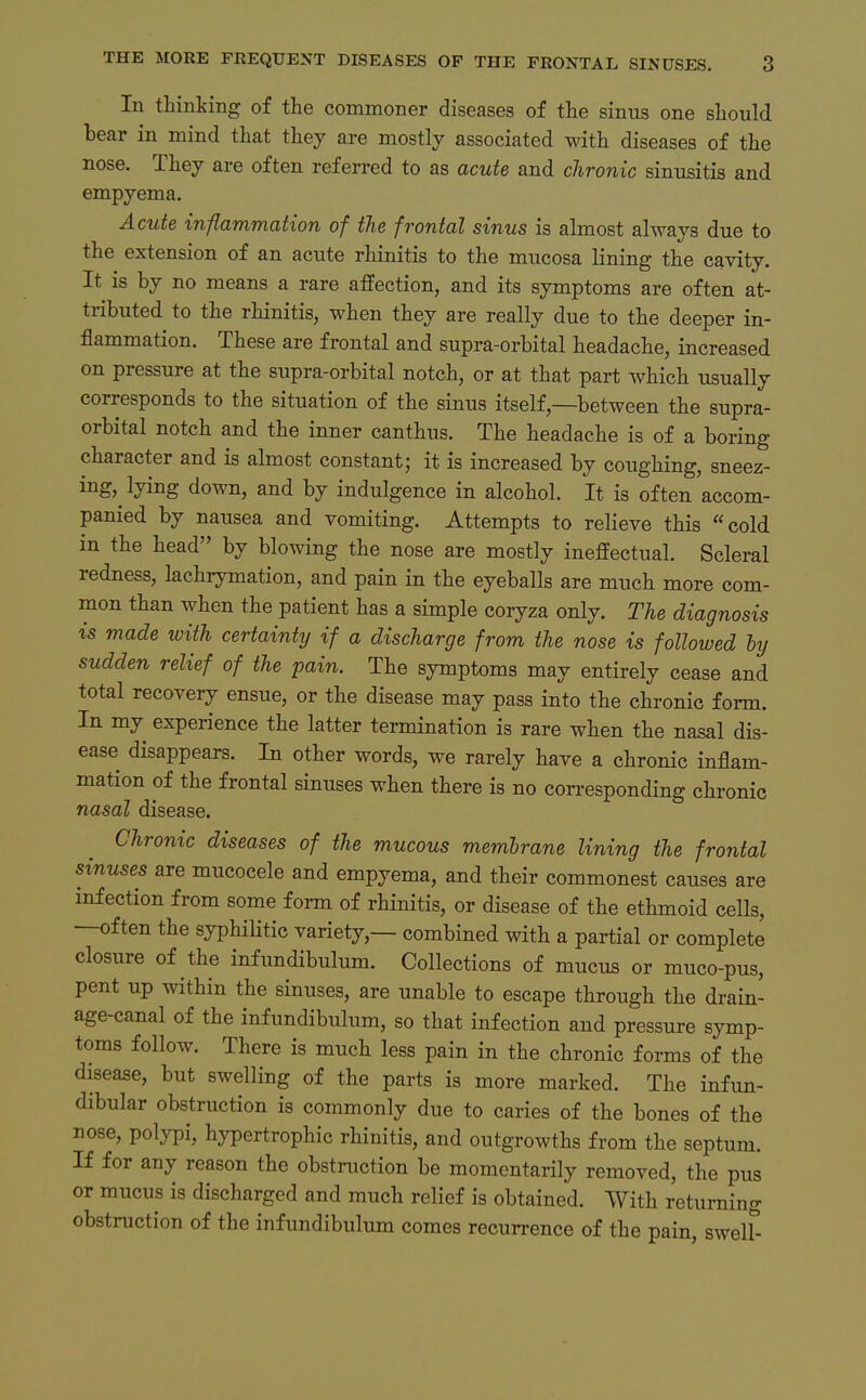 In tHnting of the commoner diseases of tiie sinus one sliould bear in mind that they are mostly associated with diseases of the nose. Thej are often referred to as acute and chronic Sinusitis and empyema. Acute inßammation of the frontal sinus is almost always due to the extension of an acute rhinitis to the mucosa lining the cavity. It is by no means a rare affection, and its Symptoms are often at- tributed to the rhinitis, when they are really due to the deeper in- flammation. These are frontal and supra-orbital headache, increased on pressure at the supra-orbital notch, or at that part which usually corresponds to the Situation of the sinus itself —between the supra- orbital notch and the inner canthus. The headache is of a boring character and is almost constant; it is increased by coughing, sneez- ing, lying down, and by indulgence in alcohol. It is often accom- panied by nausea and vomiting. Attempts to relieve this cold in the head by blowing the nose are mostly ineffectual. Scleral redness, lachrymation, and pain in the eyeballs are much more com- mon than when the patient has a simple coryza only. The diagnosis is made with certainty if a discharge from the nose is followed hy sudden relief of the pain. The Symptoms may entirely cease and total recovery ensue, or the disease may pass into the chronic form. In my experience the latter termination is rare when the nasal dis- ease disappears. In other words, we rarely have a chronic inflam- mation of the frontal sinuses when there is no corresponding chronic nasal disease. Chronic diseases of the mucous membrane lining the frontal sinuses are mucocele and empyema, and their commonest causes are mfection from some form of rhinitis, or disease of the ethmoid cells, —often the syphiHtic variety,— combined with a partial or complete closure of the infundibulum. Collections of mucus or muco-pus, pent up within the sinuses, are unable to escape through the drain- age-canal of the infundibulum, so that infection and pressure Symp- toms follow. There is much less pain in the chronic forms of the disease, but swelling of the parts is more marked. The infun- dibular obstruction is commonly due to caries of the bones of the nose, polypi, hypertrophic rhinitis, and outgrowths from the septum. If f or any reason the obstruction be momentarily removed, the pus or mucus is discharged and much relief is obtained. With retuming obstruction of the infundibulum comes recurrence of the pain, swelf-
