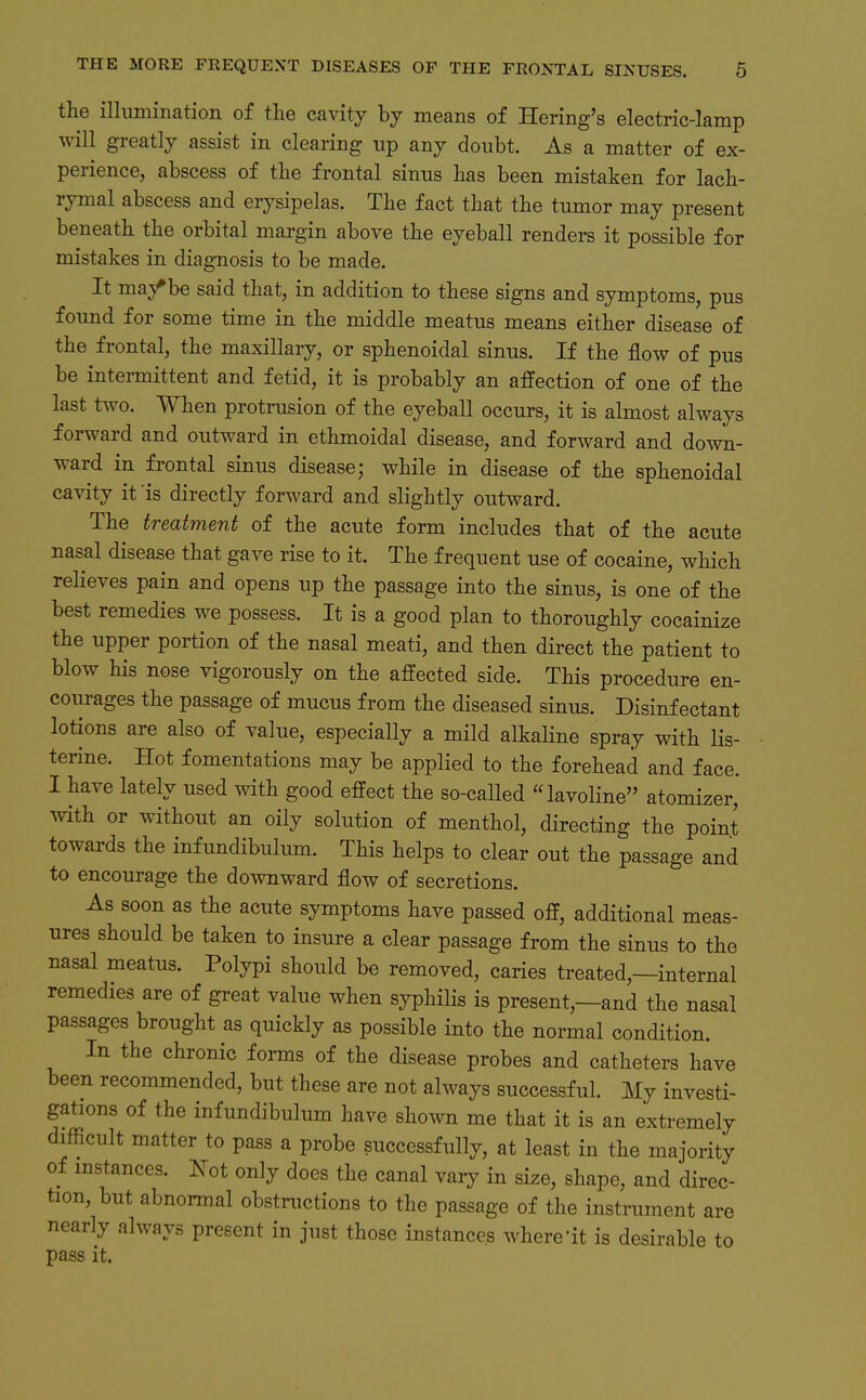 the illumination of the cavitj hj means of Hering's electric-lamp will greatlj assist in Clearing up any doubt. As a matter of ex- perience, abscess of tlie frontal sinus has been mistaken for lacb- rymal abscess and erysipelas. The fact tliat the tumor maj present beneath the orbital margin above the eyeball renders it possible for mistakes in diagnosis to be made. It ma/be said that, in addition to these signs and Symptoms, pus foimd for some time in the middle meatns means either disease of the frontal, the maxillary, or sphenoidal sinus. If the flow of pus be intermittent and fetid, it is probablj an affection of one of the last two. When protrusion of the eyeball occurs, it is almost always forward and outward in ethmoidal disease, and forward and down- ward in frontal sinus disease; while in disease of the sphenoidal cavity it 'is directly f orw^ard and slightly outward. The treatment of the acute form includes that of the acute nasal disease that gave rise to it. The frequent use of cocaine, which relieves pain and opens up the passage into the sinus, is one of the best remedies we possess. It is a good plan to thoroughly cocainize the Upper portion of the nasal meati, and then direct the patient to blow his nose vigorously on the affected side. This procedure en- courages the passage of mucus f rom the diseased sinus. Disinf ectant lotions are also of value, especially a mild alkaHne spray with lis- terine. Hot fomentations may be applied to the forehead and face. I have lately used with good effect the so-called lavoline atomizer, with or without an oily Solution of menthol, directing the point towai-ds the infundibulum. This helps to clear out the passage and to encourage the downward flow of secretions. As soon ES the acute Symptoms have passed off, additional meas- ures should be taken to insure a clear passage from the sinus to the nasal meatus. Polypi should be removed, caries treated,—internal remedies are of great value when syphiHs is present,—and the nasal passages brought as quickly as possible into the normal condition. In the chronic forms of the disease probes and catheters have been recommended, but these are not always successful. My investi- gations of the infundibulum have shown me that it is an extremely difficult matter to pass a probe succcssfully, at least in the majority of mstances. Not only does the canal vary in size, shape, and direc- tion, but abnormal obstructions to the passage of the instniraent are nearly always present in just those instances where-it is desirable to pass it.