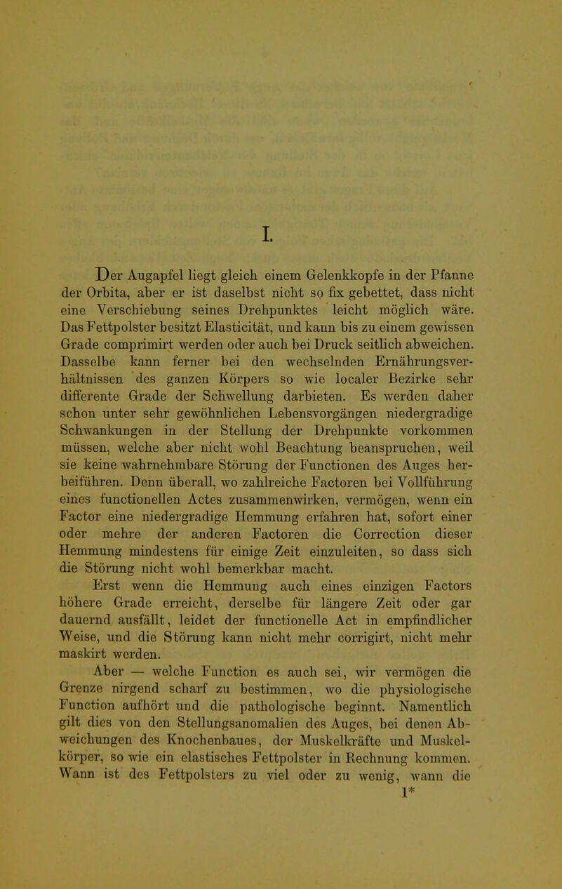 1. Der Augapfel liegt gleich einem Gelenkkopfe in der Pfanne der Orbita, aber er ist daselbst nicht so fix gebettet, dass nicht eine Verschiebung seines Drehpunktes leicht möglich wäre. Das Fettpolster besitzt Elasticität, und kann bis zu einem gewissen Grade comprimirt werden oder auch bei Druck seitlich abweichen. Dasselbe kann ferner bei den wechselnden Ernährungsver- hältnissen des ganzen Körpers so wie localer Bezirke sehr differente Grade der Schwellung darbieten. Es werden daher schon unter sehr gewöhnlichen Lebensvorgängen niedergradige Schwankungen in der Stellung der Drehpunkte vorkommen müssen, welche aber nicht wohl Beachtung beanspruchen, weil sie keine wahrnehmbare Störung der Functionen des Auges her- beiführen. Denn überall, wo zahlreiche Factoren bei Vollführung eines functionellen Actes zusammenwirken, vermögen, wenn ein Factor eine niedergradige Hemmung erfahren hat, sofort einer oder mehre der anderen Factoren die Correction dieser Hemmung mindestens für einige Zeit einzuleiten, so dass sich die Störung nicht wohl bemerkbar macht. Erst wenn die Hemmung auch eines einzigen Factors höhere Grade erreicht, derselbe für längere Zeit oder gar dauernd ausfällt, leidet der functionelle Act in empfindlicher Weise, und die Störung kann nicht mehr corrigirt, nicht mehr maskirt werden. Aber — welche Function es auch sei, wir vermögen die Grenze nirgend scharf zu bestimmen, wo die physiologische Function aufhört und die pathologische beginnt. Namentlich gilt dies von den Stellungsanomalien des Auges, bei denen Ab- weichungen des Knochenbaues, der Muskelkräfte und Muskel- körper, so wie ein elastisches Fettpolster in Rechnung kommen. Wann ist des Fettpolsters zu viel oder zu wenig, wann die 1*