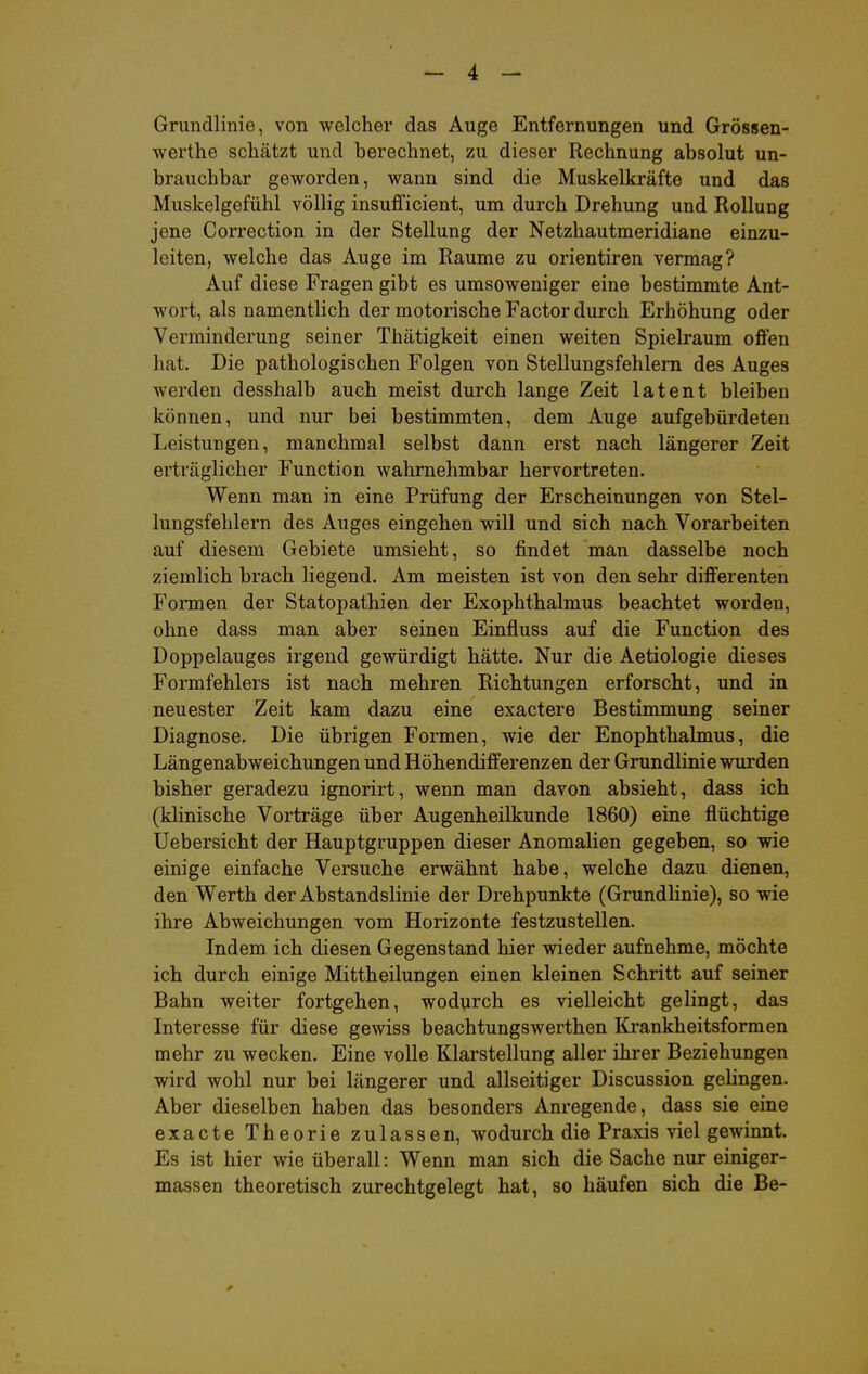 Grundlinie, von welcher das Auge Entfernungen und Grössen- werthe schätzt und berechnet, zu dieser Rechnung absolut un- brauchbar geworden, wann sind die Muskelkräfte und das Muskelgefühl völlig insufficient, um durch Drehung und Rollung jene Correction in der Stellung der Netzhautmeridiane einzu- leiten, welche das Auge im Räume zu orientiren vermag? Auf diese Fragen gibt es umsoweniger eine bestimmte Ant- wort, als namentlich der motorische Factor durch Erhöhung oder Verminderung seiner Thätigkeit einen weiten Spielraum oflFen hat. Die pathologischen Folgen von Stellungsfehlem des Auges werden desshalb auch meist durch lange Zeit latent bleiben können, und nur bei bestimmten, dem Auge aufgebürdeten Leistungen, manchmal selbst dann erst nach längerer Zeit erträglicher Function wahrnehmbar hervortreten. Wenn man in eine Prüfung der Erscheinungen von Stel- lungsfehlern des Auges eingehen will und sich nach Vorarbeiten auf diesem Gebiete umsieht, so findet man dasselbe noch ziemlich brach liegend. Am meisten ist von den sehr difFerenten Fonnen der Statopathien der Exophthalmus beachtet worden, ohne dass man aber seinen Einfluss auf die Function des Doppelauges irgend gewürdigt hätte. Nur die Aetiologie dieses Formfehlers ist nach mehren Richtungen erforscht, und in neuester Zeit kam dazu eine exactere Bestimmung seiner Diagnose. Die übrigen Formen, wie der Enophthalmus, die Längenabweichungen und Höhendifferenzen der Grundlinie wurden bisher geradezu ignorirt, wenn man davon absieht, dass ich (klinische Vorträge über Augenheilkunde 1860) eine flüchtige Uebersicht der Hauptgruppen dieser Anomalien gegeben, so wie einige einfache Versuche erwähnt habe, welche dazu dienen, den Werth der Abstandslinie der Drehpunkte (Grundlinie), so wie ihre Abweichungen vom Horizonte festzustellen. Indem ich diesen Gegenstand hier wieder aufnehme, möchte ich durch einige Mittheilungen einen kleinen Schritt auf seiner Bahn weiter fortgehen, wodurch es vielleicht gelingt, das Interesse für diese gewiss beachtungswerthen Krankheitsformen mehr zu wecken. Eine volle Klarstellung aller ihrer Beziehungen wird wohl nur bei längerer und allseitiger Discussion gelingen. Aber dieselben haben das besonders Anregende, dass sie eine exacte Theorie zulassen, wodurch die Praxis viel gewinnt. Es ist hier wie überall: Wenn man sich die Sache nur einiger- massen theoretisch zurechtgelegt hat, so häufen sich die Be-