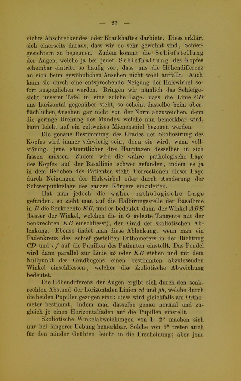 nichts Absehreckendes oder Krankhaltes darbiete. Diess erklärt sich einerseits daraus, dass wir so sehr gewohnt sind, Schief- gesichtern zu begegnen. Zudem kommt die Schiefstellung der Augen, welche ja bei jeder Schiefhaltung des Kopfes scheinbar eintritt, so häufig vor, dass uns die Höhendifferenz an sich beim gewöhnlichen Ansehen nicht wohl auffällt. Auch kann sie durch eine entsprechende Neigung der Halswirbel so- fort ausgeglichen werden. Bringen wir nämlich das Schiefge- sicht unserer Tafel in eine solche Lage, dass die Linie CD uns horizontal gegenüber steht, so scheint dasselbe beim ober- flächlichen Ansehen gar nicht von der Norm abzuweichen, denn die geringe Drehung des Mundes, welche nun bemerkbar wird, kann leicht auf ein zeitweises Mienenspiel bezogen werden. Die genaue Bestimmung des Grades der Skoliosirung des Kopfes wird immer schwierig sein, denn sie wird, wenn voll- ständig, jene sämmtlicher drei Hauptaxen desselben in sich fassen müssen. Zudem wird die wahre pathologische Lage des Kopfes auf der Basallinie schwer gefunden, indem es ja in dem Belieben des Patienten steht, Correctionen dieser Lage durch Neigungen der Halswirbel oder durch Aenderung der Schwerpunktslage des ganzen Körpers einzuleiten. Hat man jedoch die wahre pathologische Lage gefunden, so zieht man auf die Halbirungsstelle der Basallinie in B die Senkrechte KB^ und es bedeutet dann der Winkel ABK (besser der Winkel, welchen die in O gelegte Tangente mit der Senkrechten KB einschliesst), den Grad der skoliotischen Ab- lenkung. Ebenso findet man diese Ablenkung, wenn man ein Fadenkreuz des schief gestellten Orthometers in der Richtung CD und e f auf die Pupillen des Patienten einstellt. Das Pendel wird dann parallel zur Linie ab oder KB stehen und mit dem Nullpunkt des Gradbogens einen bestimmten abzulesenden Winkel einschliessen, welcher die skoliotische Abweichung bedeutet. Die Höhendifferenz der Augen ergibt sich durch den senk- rechten Abstand der horizontalen Linien cd und gh^ welche durch die beiden Pupillen gezogen sind; diess wird gleichfalls am Ortho- meter bestimmt, indem man dasselbe genau normal und zu- gleich je einen Horizontalfaden auf die Pupillen einstellt. Skoliotische Winkelabweichungen von 1—2 machen sich nur bei längerer Uebung bemerkbar. Solche von 5 treten auch für den minder Geübten leicht in die Erscheinung; aber jene