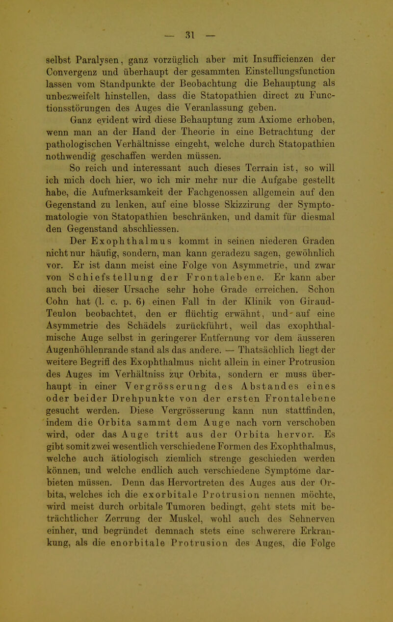 selbst Paralysen, ganz vorzüglich aber mit InsufFicienzen der Convergenz und überhaupt der gesammten Einstellungsfunction lassen vom Standpunkte der Beobachtung die Behauptung als unbezweifelt hinstellen, dass die Statopathien direct zu Func- tionsstörungen des Auges die Veranlassung geben. Ganz evident wird diese Behauptung zum Axiome erhoben, wenn man an der Hand der Theorie in eine Betrachtung der pathologischen Verhältnisse eingeht, welche durch Statopathien nothwendig geschaffen werden müssen. So reich und interessant auch dieses Terrain ist, so will ich mich doch hier, wo ich mir mehr nur die Aufgabe gestellt habe, die Aufmerksamkeit der Fachgenossen allgemein auf den Gegenstand zu lenken, auf eine blosse Skizzirung der Sympto- matologie von Statopathien beschränken, und damit für diesmal den Gegenstand abschliessen. Der Exophthalmus kommt in seinen niederen Graden nicht nur häufig, sondern, man kann geradezu sagen, gewöhnlich vor. Er ist dann meist eine Folge von Asymmetrie, und zwar von Schiefstellung der Frontalebene. Er kann aber auch bei dieser Ursache sehr hohe Grade erreichen. Schon Cohn hat (1. c. p. 6) einen Fall in der Klinik von Giraud- Teulon beobachtet, den er flüchtig erwähnt, und-auf eine Asymmetrie des Schädels zurückführt, weil das exophthal- mische Auge selbst in geringerer Entfernung vor dem äusseren Augenhöhlenrande stand als das andere. — Thatsächlich liegt der weitere Begriff des Exophthalmus nicht allein in einer Protrusion des Auges im Verhältniss zu.r Orbita, sondern er muss über- haupt in einer Vergrösserung des Abstandes eines oder beider Drehpunkte von der ersten Frontalebene gesucht werden. Diese Vergrösserung kann nun stattfinden, indem die Orbita sammt dem Auge nach vom verschoben wird, oder das Auge tritt aus der Orbita hervor. Es gibt somit zwei wesentlich verschiedene Formen des Exophthalmus, welche auch ätiologisch ziemlich strenge geschieden werden können, und welche endlich auch verschiedene Symptome dar- bieten müssen. Denn das Hervortreten des Auges aus der Or- bita, welches ich die exorbitale Protrusion nennen möchte, wird meist durch orbitale Tumoren bedingt, geht stets mit be- trächtlicher Zerrung der Muskel, wohl auch des Sehnerven einher, und begründet demnach stets eine schwerere Erkran- kung, als die enorbitale Protrusion des Auges, die Folge