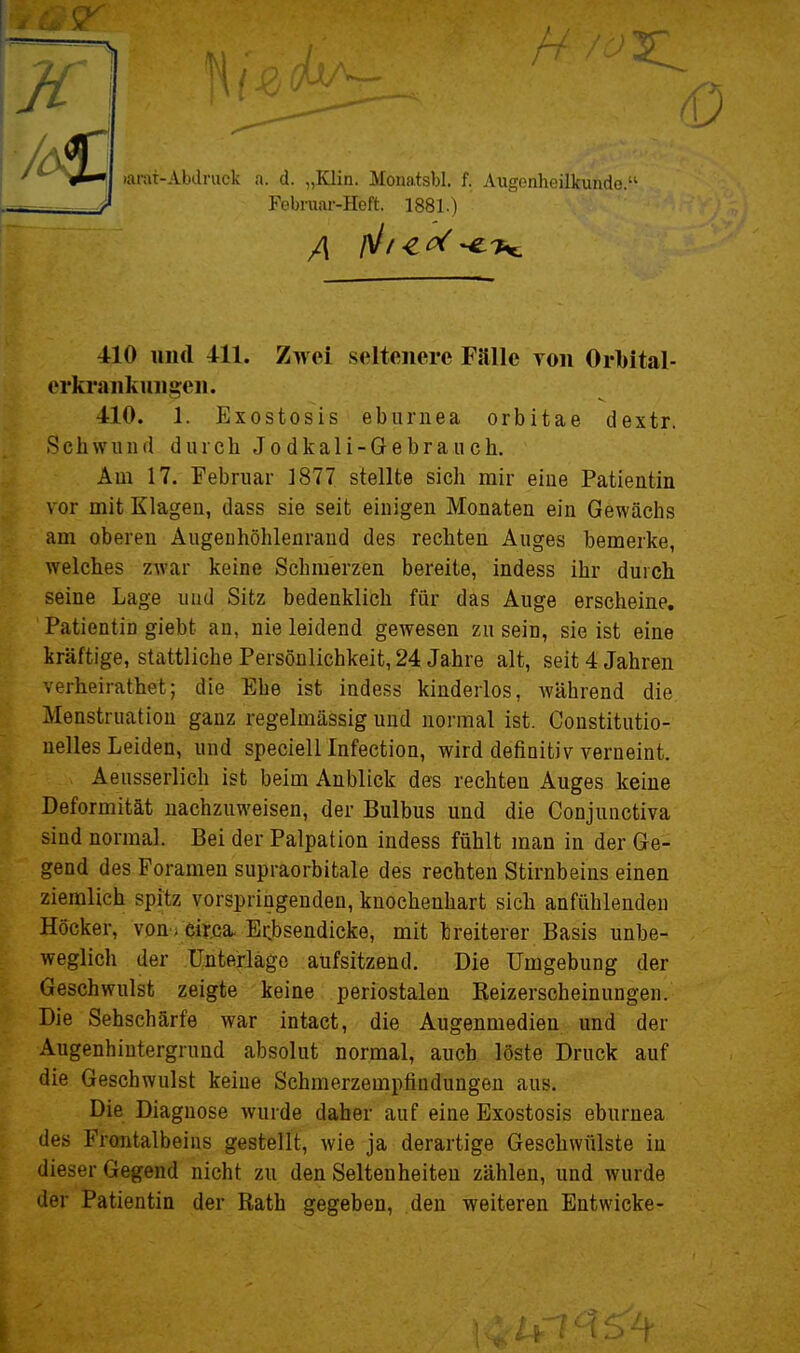 K larat-Abdmek u. d. „Klin. Monatsbl. f. Augenheilkunde.' Februar-Heft. 1881.) 410 und 411. Zwei seltenere Fälle yon Orbital- erkrankuiigen. 410. 1. Exostosis ebiiriiea orbitae dextr. Schwiiiifl durch Jodkali-Gebraiich. Am 17. Februar 1877 stellte sich mir eine Patientin vor mit Klagen, dass sie seit einigen Monaten ein Gewächs am oberen Augeuhöhlenraud des rechten Auges bemerke, welches zwar keine Schmerzen bereite, indess ihr durch seine Lage und Sitz bedenklich für das Auge erscheine, Patientin giebt an, nie leidend gewesen zu sein, sie ist eine kräftige, stattliche Persönlichkeit, 24 Jahre alt, seit 4 Jahren verheirathet; die Ehe ist indess kinderlos, Avährend die Menstruation ganz regelmässig und normal ist. Constitutio- nelles Leiden, und specielllnfection, wird defiaitivverneint. Aeusserlich ist beim Anblick des rechten Auges keine Deformität nachzuweisen, der Bulbus und die Conjunctiva sind normal. Bei der Palpation indess fühlt man in der Ge- gend des Foramen supraorbitale des rechten Stirnbeins einen ziemlich spitz vorspringenden, knochenhart sich anfühlenden Höcker, von-; eiwa- Ecbsendicke, mit breiterer Basis unbe- weglich der Unterläge aufsitzend. Die Umgebung der Geschwulst zeigte keine periostalen Reizerscheinungen. Die Sehschärfe war intact, die Augenmedien und der Augenhintergrund absolut normal, auch löste Druck auf die Geschwulst keine Schmerzempfindungen aus. Die Diagnose wurde daher auf eine Exostosis eburnea des Frontalbeins gestellt, wie ja derartige Geschwülste in dieser Gegend nicht zu den Seltenheiten zählen, und wurde der Patientin der Rath gegeben, den weiteren Entwicke-