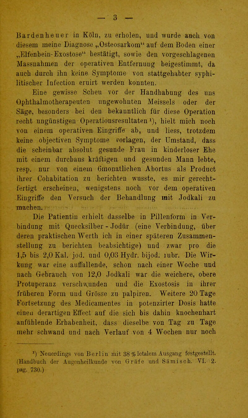 diesem meine Diagnose „Osteosarkom auf dem Boden einer „Elfenbein-Exostose bestätigt, sowie den vorgeschlagenen Massnahmen der operativen Entfernung beigestimmt, da auch durch ihn keine Symptome von stattgehabter syphi- litischer Infection eruirt werden konnten. Eine gewisse Scheu vor der Handhabung des ims Ophthalraotherapeuten ungewohnten Meisseis oder der Säge, besonders bei den bekanntlich für diese Operation recht ungünstigen Operationsresultaten i), hielt mich noch von einem operativen Eingriffe ab, und liess, trotzdem keine objectiven Symptome (vorlagen, der Umstand, dass die scheinbar absolut gesunde Frau in kinderloser Ehe mit einem durchaus kräftigen und gesunden Mann lebte, resp. nur von einem 6monatlichen Abortus als Product ihrer Cohabitation zu berichten wusste, es mir gerecht- fertigt erscheinen, wenigstens noch vor dem operativen Eingriffe den Versuch der Behandlung mit Jodkali zu machen. Die Patientin erhielt dasselbe in Pillenform in Ver- bindung mit Quecksilber - Jodür (eine Verbindung, über deren praktischen Werth ich in einer späteren Zusammen- stellung zu berichten beabsichtige) und zwar pro die 1,5 bis 2,0 Kai. jod. und 0,03 Hydr. bijod. lubr. Die Wir- kung war eine auffallende, schon nach einer Woche und nach Gebrauch von 12,0 Jodkali war die weichere, obere Protuperanz verschw.unden und die Exostosis in ihrer früheren Form uud Grösse zu palpiron. Weitere 20 Tage Fortsetzung des Medicamentes in potenzirler Dosis hatte einen derartigen Effect auf die sich bis dahin knochenhart anfühlende Erhabenheit, dass dieselbe von Tag zu Tage mehr schwand und nach Verlauf von 4 Wochen nur noch ■) Neuerdings von Berlin mit 38 % letalem Ausgang festgestellt. (Handbuch der Augenheilkunde von Gräfe und Sämisch. '-VI;'i2. pag. 730.)