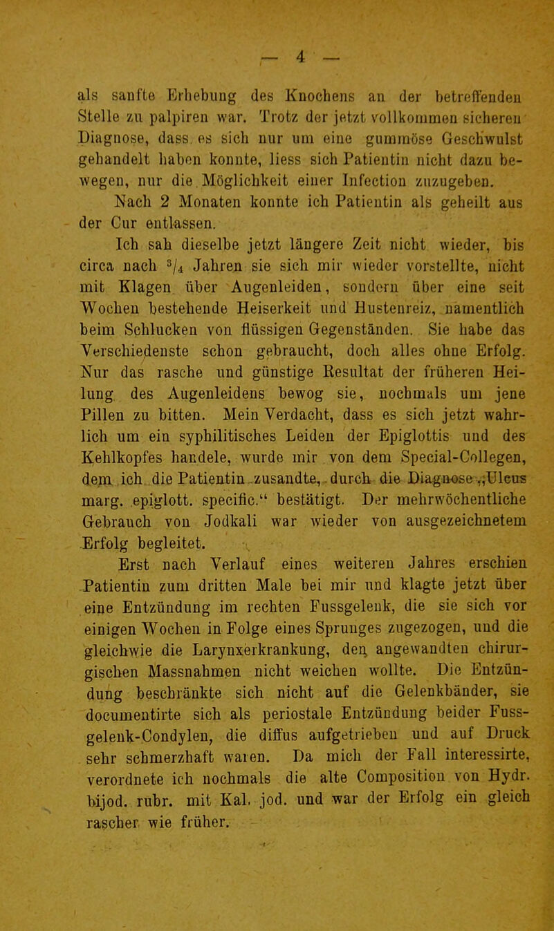 als sanfte Erhebung des Knochens an der betreffenden Stelle zu palpiren war. Trotz der jetzt vollkommen sicheren Diagnose, dass. es sich nur um eine gummöse Geschwulst gehandelt haben konnte, liess sich Patientin nicht dazu be- wegen, nur die. Möglichkeit einer Infectiou zuzugeben. Nach 2 Monaten konnte ich Patientin als geheilt aus der Cur entlassen. Ich sah dieselbe jetzt längere Zeit nicht wieder, bis circa nach ^/.i Jahren sie sich mir wieder vorstellte, nicht mit Klagen über Augenleiden, sondern über eine seit Wochen bestehende Heiserkeit und Hustenreiz, namentlich beim Schlucken von flüssigen Gegenständen. Sie habe das Verschiedenste schon gebraucht, doch alles ohne Erfolg. Nur das rasche und günstige Resultat der früheren Hei- lung, des Augenleidens bewog sie, nochmals um jene Pillen zu bitten. Mein Verdacht, dass es sich jetzt wahr- lich um ein syphilitisches Leiden der Epiglottis und des Kehlkopfes handele, wurde mir von dem Special-Collegen, de;?!, ,ich die Patientin-zusandte, , durch die Diagnose ,;üleus naarg. epiglott. specific. bestätigt. Der mehrwöcbentliche Gebrauch von Jodkali war wieder von ausgezeichnetem .Erfolg begleitet. Erst nach Verlauf eines weiteren Jahres erschien Patientin zum dritten Male bei mir und klagte jetzt über eine Entzündung im rechten Pussgelenk, die sie sich vor einigen Wochen in Folge eines Sprunges zugezogen, und die gleichwie die Larynxerkrankung, den, angewandten chirur- gischen Massnahmen nicht weichen wollte. Die Entzün- dung beschränkte sich nicht auf die Gelenkbänder, sie documentirte sich als periostale Entzündung beider Fuss- geleuk-Condylen, die diffus aufgetrieben und auf Druck sehr schmerzhaft waren. Da mich der Fall interessirte, verordnete ich nochmals die alte Composition von Hydr. hijod. rubr. mit Kai. jod. und war der Erfolg ein gleich rascher wie früher.