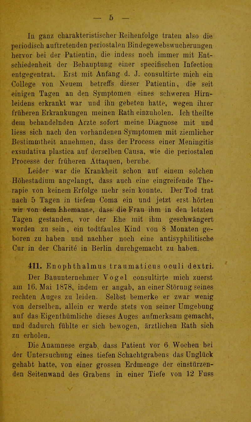 lu ganz charakteristischer Keiheufolge traten also die periodisch auftretenden periostalen Bindegewebswucherungen hervor bei der Patientin, die indess noch immer mit Ent- schiedenheit der Behauptung einer specifischen Infection entgegentrat. Erst mit Anfang d. J. consultirte mich ein College von Neuem betreffs dieser Patientin, die seit einigen Tagen an den Symptomen eines schweren Hirn- leidens erkrankt war und ihn gebeten hatte, wegen ihrer früheren Erkrankungen meinen Rath einzuholen. Ich theilte dem behandelnden Arzte sofort meine Diagnose mit und liess sich nach den vorhandenen Symptomen mit ziemlicher Bestimmtheit annehmen, dass der Process einer Meningitis exsudativa plastica auf derselben Causa, wie die periostalen Processe der früheren Attaquen, beruhe. Leider - war die Krankheit schon auf einem solchen Höhestadium angelangt, dass auch eine eingreifende The- rapie von keinem Erfolge mehr sein konnte. Der Tod trat nach 5 Tagen in tiefem Coma ein und jetzt erst hörten wir von dem Ehemanne, dass die Frau ihm in den letzten Tagen gestanden, vor der Ehe mit ihm geschwängert worden zu sein, ein todtfaules Kind von 8 Monaten ge- boren zu haben und nachher noch eine antisyphilitische Cur in der Charite in Berlin durchgemacht zu haben. 411. Enophthalmus traumaticus oculi dextri. Der Bauunternehmer Vogel consultirte mich zuerst am 16. Mai 1878, indem er angab, an einer Störung seines rechten Auges zu leiden. Selbst bemerke er zwar wenig von derselben, allein er werde stets von seiner Umgebung auf das Eigenthümliche dieses Auges aufmerksam gemacht, und dadurch fühlte er sich bewogen, ärztlichen Eath sich zu erholen. Die Anamnese ergab, dass Patient vor 6 Wochen bei der Untersuchung eines tiefen Schachtgrabens das Unglück gehabt hatte, von einer grossen Erdmenge der einstürzen- den Seitenwand des Grabens in einer Tiefe von 12 Fuss