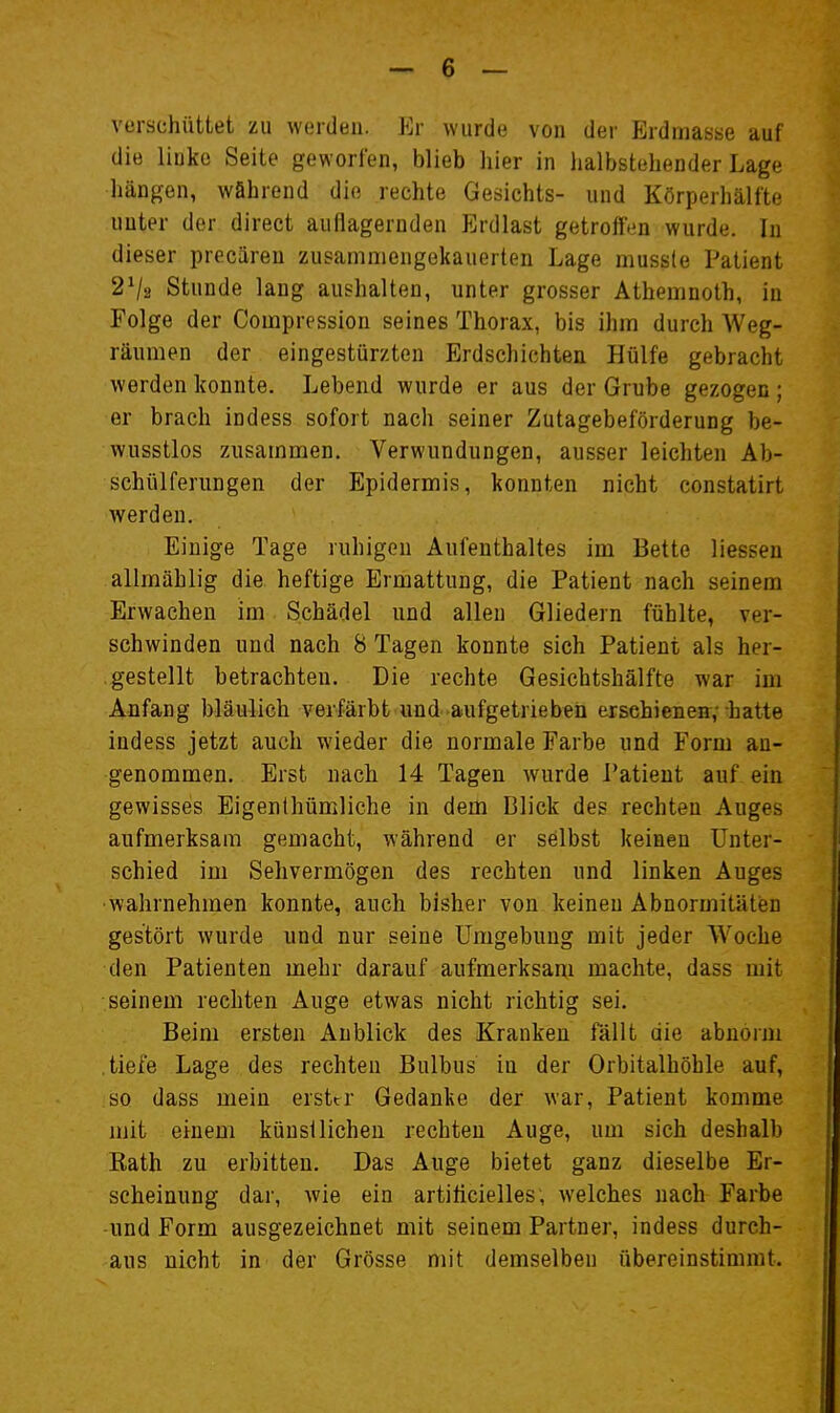 verschüttet zu werden. Er wurde von der Erdmasse auf die linke Seite geworfen, blieb hier in halbstehender Lage hängen, während die rechte Gesichts- und Körperhälfte uuter der direct auflagernden Erdlast getrofttm wurde. In dieser precären zusammengekauerten Lage mussle Patient 2V2 Stunde lang aushalten, unter grosser Athemnoth, in Folge der Compression seines Thorax, bis ihm durch Weg- räumen der eingestürzten Erdschichten Hülfe gebracht werden konnte. Lebend wurde er aus der Grube gezogen ; er brach indess sofort nach seiner Zutagebeförderung be- wusstlos zusammen. Verwundungen, ausser leichten Ab- schülferungen der Epidermis, konnten nicht constatirt werden. Einige Tage ruhigen Aufenthaltes im Bette Hessen allmählig die heftige Ermattung, die Patient nach seinem Erwachen im Schädel und allen Gliedern fühlte, ver- schwinden und nach 8 Tagen konnte sich Patient als her- gestellt betrachten. Die rechte Gesichtshälfte war im Anfang bläulich verfärbt und aufgetrieben ersehieneir,-hatte indess jetzt auch wieder die normale Farbe und Form an- genommen. Erst nach 14 Tagen wurde J'atieut auf ein gewisses Eigenlhümliche in dem Blick des rechten Auges aufmerksam gemacht, während er selbst keinen Unter- schied im Sehvermögen des rechten und linken Auges •wahrnehmen konnte, auch bisher von keinen Abnormitäten gestört wurde und nur seine Umgebung mit jeder Woche den Patienten mehr darauf aufmerksam machte, dass mit seinem rechten Auge etwas nicht richtig sei. Beim ersten Anblick des Kranken fällt die abnorm tiefe Lage des rechten Bulbus in der Orbitalhöhle auf, so dass mein erster Gedanke der war, Patient komme mit einem künsiliehen rechten Auge, um sich deshalb Rath zu erbitten. Das Auge bietet ganz dieselbe Er- scheinung dar, wie ein artiticielles, welches nach Farbe ■und Form ausgezeichnet mit seinem Partner, indess durch- aus nicht in der Grösse mit demselben übereinstimmt.