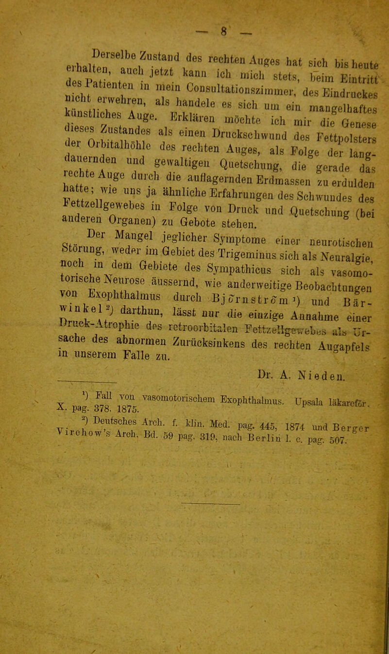 Pvh^if''' rechten Auges hat sich bis heut, ehalten, auch jetzt kann ich mich stets, beimTntri t es PaUenten in mein Consultationszimmer d s f1 ^ mch erwehren, als handele es sich um ein mangelhafte kunsthches Auge. Erklären möchte ich mir die Gen t^Z^^ f Druckschwund des FettpoLte Uer Oibitalhohle des rechten Auges, als Folge der lang- da^jernden und gewaltigen Quetschung, die'gerade 1 re hteAuge durch die aullagernden Erdmassen zu erdulden hatte ; ,vie uns ja ähnliche Erfahrungen des Schwundes des Fet Zellgewebes m Folge von Druck «nd Quetschung (bei anderen Organen) zu Gebote stehen. ^ Der Mangel jeglicher Symptome einer neurotischen Störung, weder ,m Gebiet des Trigeminus sich als Neuralgie noch m dem Gebiete des Sympathicus sich als vasomo-' torische Neurose äussernd, wie anderweitige Beobachtungen von Exophthalmus durch Bjomstrom^) und Bär- llvX x? T^T' einer Druck-Atrophie dos retroorbit.Ien FcttzeIlgB.vel,.s ul. Ur- sache des abnormen Zurücksinkens des rechten Aucrapfel. in unserem Falle zu. ° Dr. A. Nieden. X. pag. m. jg°7\ Exophthalmus, üpsala läkareför. Virchow-^T? ' P«S-445, 1874 und Berger Viichow s Arch. Bd. 59 pag. 319, nach Berlin 1. e. pag. 507.