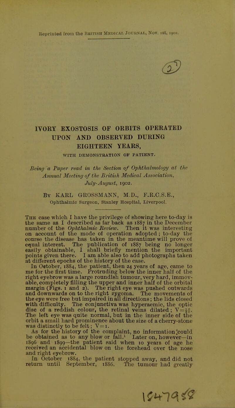 Reprinted from tho HarrisH Medical Journal, Nov. ist, 1903. IVORY EXOSTOSIS OF ORBITS OPERATED UPON AND OBSERVED DURING EIGHTEEN YEARS, WITH DEMONSTRATION OF PATIENT. Being a Paper read in the Section of Ophthalmology at the Annual Meeting of the British Medical Association, July- August, 1902. By KARL GROSSMANN, M.D., F.R.C.S.E., Ophthalmic Surgeon, Stanley Hospital, Liverpool. The case which I have the privilege of showing here to-day is the same as I described as far back as 1887 in the December number of the Ophthalmic Review. Then it was interesting on account of the mode of operation adopted; to-day the course the disease has taken in the meantime will prove of equal interest. The publication of 1887 being no longer easily obtainable, I shall briefly mention the important points given there. I am able also to add photographs taken at different epochs of tbe history of the case. In 0«tober, 1884, the patient, then 24 years of age, came to me for the first time. Protruding below the inner half of the right eyebrow was a large roundish tumour, very hard, immov- able, completely filling the upper and inner half of the orbital margin (Figs. 1 and 2). The right eye was pushed outwards and downwards on to the right zygoma. The movements of the eye were free but impaired in all directions; the lids closed with difficulty. The conjunctiva was hyperaemic, the optic disc of a reddish colour, the retinal veins dilated; V=4§. The left eye was quite normal, but in the inner side of the orbit a small hard prominence about the size of a cherry-stone was distinctly to be felt; V=i. Ab for the history of the complaint, no information ^could be obtained as to any blow or fall.1 Later on, however—in 1896 and 1899—the patient said when 10 years of age he received an accidental blow on the forehead over the nose and right eyebrow. In October 1884, the patient stopped away, and did not return until September, 1886. The tumour had greatly