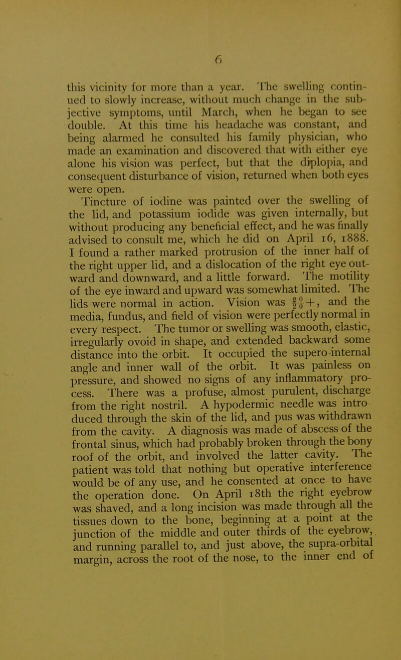 this vicinity for more than a year. The swelling contin- ued to slowly increase, without much change in the sub- jective symptoms, until March, when he began to see double. At this time his headache was constant, and being alarmed he consulted his family physician, who made an examination and discovered that with either eye alone his vision was perfect, but that the diploi)ia, and consec^uent disturbance of vision, returned when both eyes were open. Tincture of iodine was painted over the swelling of the lid, and potassium iodide was given internally, but without producing any beneficial effect, and he was finally advised to consult me, which he did on April i6, 1888. I found a rather marked protrusion of the inner half of the right upper lid, and a dislocation of the right eye out- ward and downward, and a Uttle forward. The motility of the eye inward and upward was somewhat limited. The lids were normal in action. Vision was and the media, fundus, and field of vision were perfectly normal in every respect. The tumor or swelling was smooth, elastic, irregularly ovoid in shape, and extended backward some distance into the orbit. It occupied the supero-internal angle and inner wall of the orbit. It was pamless on pressure, and showed no signs of any inflammatory pro- cess. There was a profuse, almost purulent, discharge from the right nostril. A hypodermic needle was intro duced through the skin of the lid, and pus was withdrawn from the cavity- A diagnosis was made of abscess of the frontal sinus, which had probably broken through the bony roof of the orbit, and involved the latter cavity. The patient was told that nothing but operative interference would be of any use, and he consented at once to have the operation done. On April i8th the right eyebrow was shaved, and a long incision was made through all the tissues down to the bone, beginning at a point at the junction of the middle and outer thirds of the eyebrow, and running parallel to, and just above, the supra-orbital margin, across the root of the nose, to the inner end of