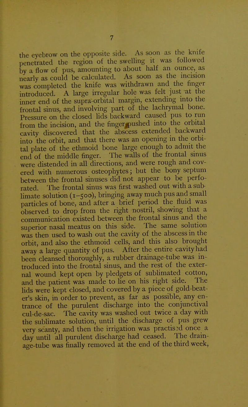 the eyebrow on the opposite side. As soon as the knife penetrated the region of the sweUing it was followed by a flow of pus, amounting to about half an ounce, as nearly as could be calculated. As soon as the incision was completed the knife was withdrawn and tlie finger introduced. A large irregular hole was felt just at the inner end of the supra-orbital margin, extending into the frontal sinus, and involving part of the lachrymal bone. Pressure on the closed Uds backward caused pus to run from the incision, and the fingerjDUshed into the orbital cavity discovered that the abscess extended backward into the orbit, and that there was an opening in the orbi- tal plate of the ethmoid bone large enough to admit the end of the middle finger. The walls of the frontal sinus were distended in all directions, and were rough and cov- ered with numerous osteophytes; but the bony septum between the frontal sinuses did not appear to be perfo- rated. The frontal sinus was first washed out with a sub- Umate solution (1-500), bringing away much pus and small particles of bone, and after a brief period the fluid was observed to drop from the right nostril, showing that a communication existed between the frontal sinus and the superior nasal meatus on this side. The same solution was then used to wash out the cavity of the abscess in the orbit, and also the ethmoid cells, and this also brought away a large quantity of pus. After the entire cavity had been cleansed thoroughly, a rubber drainage-tube was in- troduced into the frontal sinus, and the rest of the exter- nal womid kept open by pledgets of sublimated cotton, and the patient was made to he on his right side. The lids were kept closed, and covered by a piece of gold-beat- er's skin, in order to prevent, as far as possible, any en- trance of the purulent discharge into the conjunctival cul-de-sac. The cavity Avas washed out twice a day with the sublimate solution, until the discharge of pus grew very scanty, and then the irrigation was practis3d once a day until all purulent discharge had ceased. The drain- age-tube was finally removed at the end of the third week.