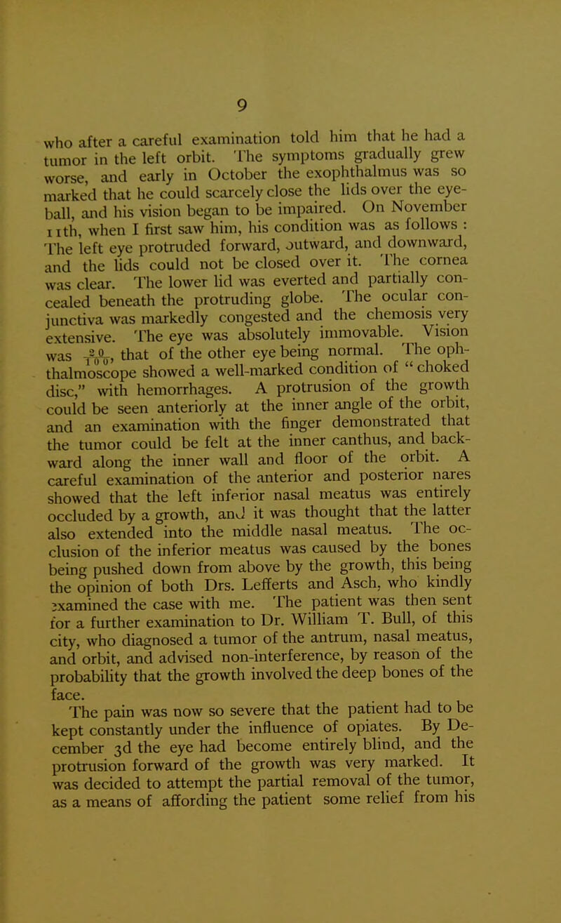 who after a careful examination told him that he had a tumor in the left orbit. The symptoms gradually grew worse and early in October the exophthalmus was so marked that he could scarcely close the lids over the eye- ball, and his vision began to be impaired. On November iith, when I first saw him, his condition was as follows : The left eye protruded forward, outward, and downward, and the lids could not be closed over it. The cornea was clear. The lower lid was everted and partially con- cealed beneath the protruding globe. The ocular con- junctiva was markedly congested and the chemosis very extensive. The eye was absolutely immovable. Vision was -Mf, that of the other eye being normal. The oph- thalmoscope showed a well-marked condition of  choked disc, with hemorrhages. A protrusion of the growth could be seen anteriorly at the inner angle of the orbit, and an examination wth the finger demonstrated that the tumor could be felt at the inner canthus, and back- ward along the inner wall and floor of the orbit. A careful examination of the anterior and postenor nares showed that the left inferior nasal meatus was entirely occluded by a growth, anJ it was thought that the latter also extended into the middle nasal meatus. The oc- clusion of the inferior meatus was caused by the bones being pushed down from above by the growth, this being the opinion of both Drs. Lefferts and Asch, who kindly examined the case with me. The patient was then sent for a further examination to Dr. William T. Bull, of this city, who diagnosed a tumor of the antrum, nasal meatus, and orbit, and advised non-interference, by reason of the probabiUty that the growth involved the deep bones of the face. The pain was now so severe that the patient had to be kept constantly under the influence of opiates. By De- cember 3d the eye had become entirely blind, and the proti-usion forward of the growth was very marked. It was decided to attempt the partial removal of the tumor, as a means of affording the patient some relief from his