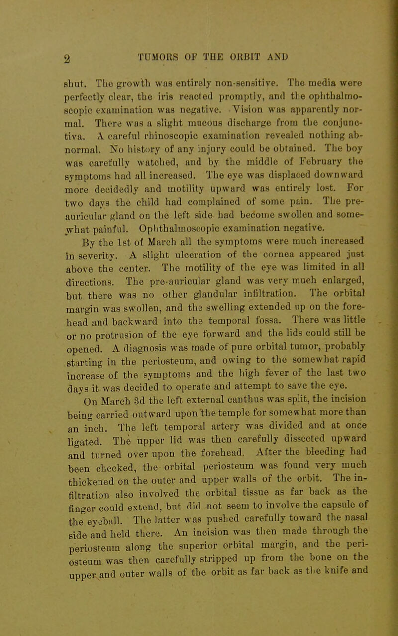 shut. The growth was entirely non-sensitive. The media were perfectly clear, the iris reacted promptly, and the ophthalmo- scopic examination was negative. Vision was apparently nor- mal. There was a sliglit mucous discharge from the conjunc- tiva. A. careful rhinoscopic examination revealed nothing ab- normal. No history of any injury could be obtained. The boy was carefully watched, and by the middle of February tiie symptoms had all increased. The eye was displaced downward more decidedly and motility upward was entirely lost. For two days the child had complained of some pain. The pre- auricular gland on the left side had become swollen and some- what painful. Oplithalmoscopic examination negative. By the 1st of March all the symptoms were much increased in severity. A slight ulceration of the cornea appeared just above the center. The motility of the eye was limited in all directions. The pre-auricular gland was very much enlarged, but there was no other glandular infiltration. The orbital margin was swollen, and the swelling extended up on the fore- head and backward into the temporal fossa. There was little or no protrusion of the eye forward and the lids could still be opened. A diagnosis was made of pure orbital tumor, probably starting in the periosteum, and owing to the somewhat rapid increase of the symptoms and the high fever of the last two days it was decided to operate and attempt to save the eye. On March 3d the left external canthus was split, the incision being carried outward upon 'tlie temple for somewhat more than an inch. The left temporal artery was divided and at once ligated. The upper lid was then carefully dissected upward and turned over upon the forehead. After the bleeding had been checked, the orbital periosteum was found very much thickened on the outer and upper walls of the orbit. The in- filtration also involved the orbital tissue as far back as the finger could extend, but did not seem to involve the capsule of the eyeball. The latter was pushed carefully toward the nasal side and held there. An incision was then made through the periosteum along the superior orbital margin, and the peri- osteum was then carefully stripped up from the bone on the uppe^and outer walls of the orbit as far back as the knife and