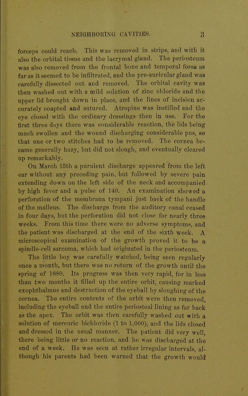 forceps could reacli. This was removed in strips, and with it also the orbital tissue and the lacrymal gland. The periosteum was also removed from the frontal hone and temporal fo.«sa as far as it seemed to be infiltrated, and the pre-auricular gland was carefully dissected out and removed. The orbital cavity was then washed out with a mild solution of zinc cliloride and the upper lid brought down in place, and the lines of incision ac- curately coapted and sutured. Atropine was instilled and the eye closed with the ordinary dressings then in use. For the first three days there was considerable reaction, the lids being much swollen and the wound discharging considerable pus, so that one or two stitches had to be rernoved. The cornea be- came generally hazy, but did not slough, and eventually cleared up remarkably. On March 15th a purulent discharge af)peared from the left ear without any preceding pain, but followed by severe pain extending down on the left side of the neck and accompanied by high fever and a pulse of 140. An examination showed a perforation of the membrana tympani just back of the handle of the malleus. The discharge from the auditory canal ceased in four days, but the perforation did not close for nearly three weeks. From this time there were no adverse symptoms, and the patient was discharged at ihe end of the sixth -^reek. A microscopical examination of the growth proved it to be a spindle-cell sarcoma, which had originated in the periosteum. The little boy was carefully watched, being seen regularly once a month, but there was no return of the growth until the gpring of 1880. Its progress was then very rapid, for in less than two months it filled up the entire orbit, causing marked exophthalmns and destruction of the eyeball by sloughing of the cornea. The entire contents of the orbit were then removed, including the eyeball and the entire periosteal lining as far back as the apex. The orbit was then carefully washed out with a solution of mercuric bichloride (1 to 1,000), and the lids closed and dressed in the usual manner. The patient did very well, there being little or no reaction, and he was discharged at the end of a week. He was seen at rather irregular intervals, al- though his parents had been warned that the growth would