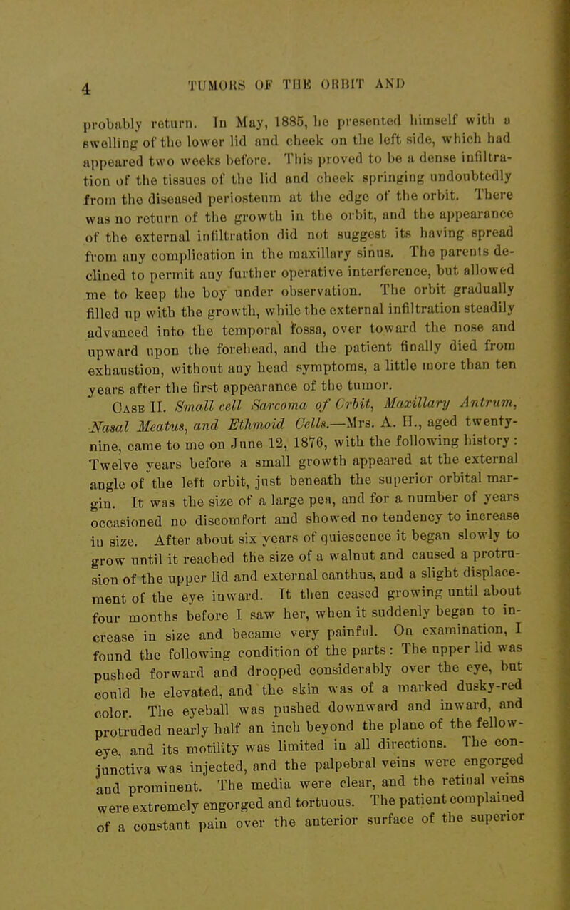 probiibly return. In May, 1885, lie presented himself with o swelling of the lower lid and cheek on tlie left side, which had appeared two weeks before. This i)roved to be a dense infiltra- tion of the tissues of the lid and cheek springing undoubtedly from the diseased periosteum at the edge of the orbit. There was no return of the growth in the orbit, and the appearance of the external infiltration did not suggest its having spread from any complication in the maxillary sinus. The parents de- clined to permit any further operative interference, but allowed me to keep the boy under observation. The orbit gradually filled np with the growth, while the external infiltration steadily advanced into the temporal fossa, over toward the nose and upward upon the forehead, and the patient finally died from exhaustion, without any head symptoms, a little more than ten years after the first appearance of the tumor. Case II. Small cell Sa/rcoma of Crlit, Maxillary Antrum, ■Nasal Meatus, and Ethmoid Cells.—Mrs. A. II., aged twenty- nine, came to me on June 12, 1876, with the following history: Twelve years before a small growth appeared at the external angle of the left orbit, just beneath the superior orbital mar- gin. It was the size of a large pea, and for a number of years occasioned no discomfort and showed no tendency to increase in size. After about six years of quiescence it began slowly to grow until it reached the size of a walnut and caused a protru- sion of the upper lid and external canthus, and a slight displace- ment of the eye inward. It tiien ceased growing until about four months before I saw her, when it suddenly began to in- crease in size and became very painftd. On examination, I found the following condition of the parts: The upper lid was pushed forward and drooped considerably over the eye, bat could be elevated, and the skin was of a marked dusky-red color. The eyeball was pushed downward and inward, and protruded nearly half an inch beyond the plane of the fellow- eye and its motility was limited in all directions. The con- iunctiva was injected, and the palpebral veins were engorged and prominent. The media were clear, and the retinal veins were extremelv engorged and tortuous. The patient complained of a constant'pain over the anterior surface of the superior