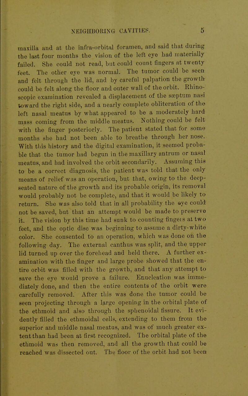 maxilla and at the infra-orbital foramen, and said that during the last four months the vision of the left eye had materially failed. She could not read, but could count fingers at twenty feet. The other eye was normal. The tumor could be seen and felt through the lid, and by careful palpation the growth could be felt along the floor and outer wall of the orbit. Rhino- scopic examination revealed a displacement of the sseptnm nasi toward the right side, and a nearly complete obliteration of the left nasal meatus by what appeared to be a moderately hard mass coming from the middle meatus. Nothing could be felt with the finger posteriorly. The patient stated that for some months she had not been able to breathe through her nose. With tills history and the digital examination, it seemed proba- ble that the tumor had begun in the maxillary antrum or nasal meatus, and had involved the orbit secondarily. Assuming this to be a correct diagnosis, the patient was told that the only means of relief w.-is an operation, but that, owing to the deep- seated nature of the growth and its probable origin, its removal would probably not be complete, and that it would be likely to return. She was also told that in all probability the eye could not be saved, but that an attempt would be made to preserve it. The vision by this time had sunk to counting fingeis at two feet, and the optic disc was beginning to assume a dirty-white color. She consented to an operation, which was done on the following day. The external canthus was split, and the upper lid turned up over the foreliead and held there. A further ex- amination with the finger and large probe showed that the en- tire orbit was filled with the growth, and that any attempt to save the eye would prove a failure. Enucleation was imme- diately done, and then the entire contents of the orbit were carefully removed. After this was done the tumor could be seen projecting through a large opening in the orbital plate of the ethmoid and also through the sphenoidal fissure. It evi- dently filled the ethmoidal cells, extending to them from the superior and middle nasal meatus, and was of much greater ex- tent than had been at first recognized. The orbital plate of the ethmoid was then removed, and all the growth that could be reached was dissected out. The floor of the orbit had not been