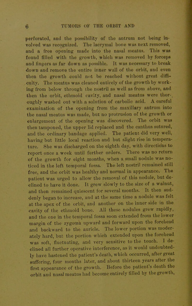 yierforatod, and the possibility of the antrum not being in- volved was recognized. The lacrymal bone was next removed, and a free opening made into the nasal meatus. This was found filled with the growth, which was removed by forceps and fingers as far down as possible. It was necessary to break down and remove tlie entire inner wall of tiie orbit, and even then the growth could not be reached without great diffi- culty. The meatus was cleaned entirely of the growth by work- ing from below through ihe nostril as well as from above, and then the orbit, ethmoid cavity, and nasal meatus were tiior-. oughly waslied out with a solution of carbolic acid. A careful examination of the opening from the maxillary antrum into the nasal meatus was made, but no protrusion of the growth or enlargement of the opening was discovered. The orbit was then tamponed, the upper lid replaced and the canthus sutured, and the ordinary bandage applied. The patient did very well, having but little local reaction and but slight rise in tempera- ture. She was discharged on the eighth day, with directions to report once a week until further orders. There was no return of the growth for eight montlis, when a small nodule Avas no- ticed in the left temporal fossa. The left nostril remained still free, and tlie orbit was healthy and normal in appearance. The patient was urged to allow the removal of this nodule, but de- clined to have it done. It grew slowly to the size of a walnut, and then remained quiescent for several months. It then sud- denly began to increase, and at the same time a nodule was felt at the apex of the orbit, and another on the inner side in the cavity of the ethmoid bone. All these nodules grew rapidly, and the one in the temporal fossa soon extended from the lower margin of the zygoma upward and forward upon the forehead and backward to the auricle. The lower portion was moder- ately hard, but the portion which extended upon the forehead was soft, fluctuating, and very sensitive to the touch. I de- clined all further operative interference, as it would undoubted- ly have hastened the patient's death, which occurred, after great suffering, four months later, and about thirteen years after the first appearance of the growth. Before the patient's death the orbit and nasal meatus had become entirely filled by the growth,