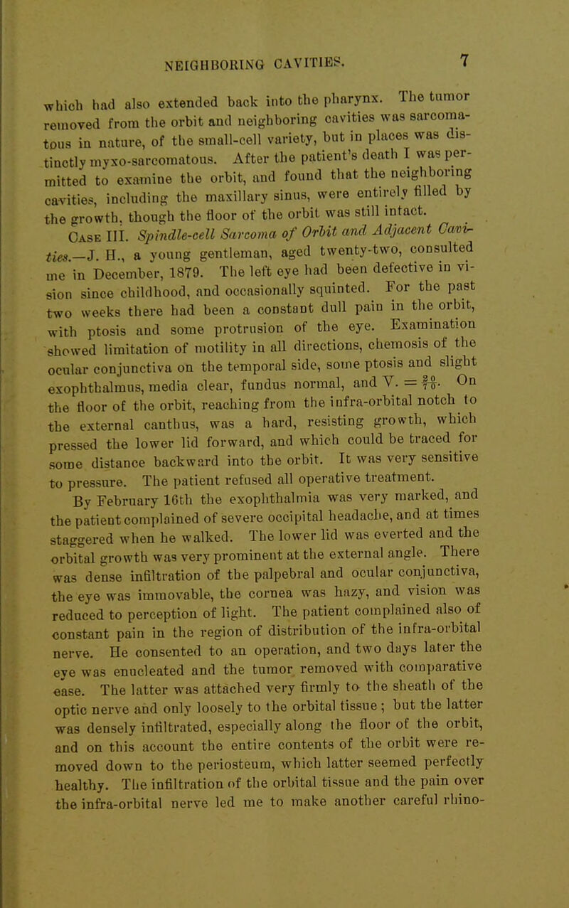 which had also extended back into the pharynx. The tumor removed from the orbit and neighboring cavities was sarcoma- tous in nature, of the small-cell variety, but in places was dis- tinctly myxo-sarcomatous. After the patient's death I was per- mitted to examine the orbit, and found that the neighbormg cavities, including the maxillary sinus, were entirely filled by the growth, though the floor of the orbil was still intact. Case III. Spindle-cell Sarcoma of OrUt and Adjacent Cav^ tm.-J. H., a young gentleman, aged twenty-two, consulted me in December, 1879. The left eye had been defective in vi- sion since childhood, and occasionally squinted. For the past two weeks there had been a constant dull pain in the orbit, with ptosis and some protrusion of the eye. Examination showed limitation of motility in all directions, chemosis of the ocular conjunctiva on the temporal side, some ptosis and slight exophthalmus, media clear, fundus normal, and V. = U- On the floor of the orbit, reaching from the infra-orbital notch to the external canthus, was a hard, resisting growth, which pressed the lower lid forward, and which could be traced for some distance backward into the orbit. It was very sensitive to pressure. The patient refused all operative treatment. By February 16th the exophthalmia was very marked, and the patient complained of severe occipital headache, and at times staggered when he walked. The lower lid was everted and the orbital growth was very prominent at the external angle. There was dense infiltration of the palpebral and ocular conjunctiva, the eye was immovable, the cornea was hazy, and vision was reduced to perception of light. The patient complained also of constant pain in the region of distribution of the infra-orbital nerve. He consented to an operation, and two days later the eye was enucleated and the tumor removed with comparative ease. The latter was attached very firmly to- the sheath of the optic nerve and only loosely to the orbital tissue ; but the latter was densely infiltrated, especially along the floor of the orbit, and on this account the entire contents of the orbit were re- moved down to the periosteum, which latter seemed perfectly healthy. The infiltration of the orbital tissue and the pain over the infra-orbital nerve led me to make another careful rhino-